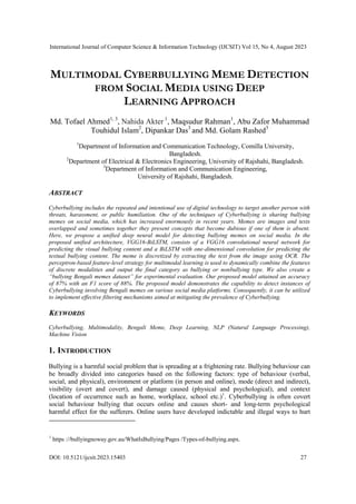 International Journal of Computer Science & Information Technology (IJCSIT) Vol 15, No 4, August 2023
DOI: 10.5121/ijcsit.2023.15403 27
MULTIMODAL CYBERBULLYING MEME DETECTION
FROM SOCIAL MEDIA USING DEEP
LEARNING APPROACH
Md. Tofael Ahmed1, 3
, Nahida Akter 1
, Maqsudur Rahman1
, Abu Zafor Muhammad
Touhidul Islam2
, Dipankar Das3
and Md. Golam Rashed3
1
Department of Information and Communication Technology, Comilla University,
Bangladesh.
2
Department of Electrical & Electronics Engineering, University of Rajshahi, Bangladesh.
3
Department of Information and Communication Engineering,
University of Rajshahi, Bangladesh.
ABSTRACT
Cyberbullying includes the repeated and intentional use of digital technology to target another person with
threats, harassment, or public humiliation. One of the techniques of Cyberbullying is sharing bullying
memes on social media, which has increased enormously in recent years. Memes are images and texts
overlapped and sometimes together they present concepts that become dubious if one of them is absent.
Here, we propose a unified deep neural model for detecting bullying memes on social media. In the
proposed unified architecture, VGG16-BiLSTM, consists of a VGG16 convolutional neural network for
predicting the visual bullying content and a BiLSTM with one-dimensional convolution for predicting the
textual bullying content. The meme is discretized by extracting the text from the image using OCR. The
perceptron-based feature-level strategy for multimodal learning is used to dynamically combine the features
of discrete modalities and output the final category as bullying or nonbullying type. We also create a
“bullying Bengali memes dataset” for experimental evaluation. Our proposed model attained an accuracy
of 87% with an F1 score of 88%. The proposed model demonstrates the capability to detect instances of
Cyberbullying involving Bengali memes on various social media platforms. Consequently, it can be utilized
to implement effective filtering mechanisms aimed at mitigating the prevalence of Cyberbullying.
KEYWORDS
Cyberbullying, Multimodality, Bengali Meme, Deep Learning, NLP (Natural Language Processing),
Machine Vision
1. INTRODUCTION
Bullying is a harmful social problem that is spreading at a frightening rate. Bullying behaviour can
be broadly divided into categories based on the following factors: type of behaviour (verbal,
social, and physical), environment or platform (in person and online), mode (direct and indirect),
visibility (overt and covert), and damage caused (physical and psychological), and context
(location of occurrence such as home, workplace, school etc.)1
. Cyberbullying is often covert
social behaviour bullying that occurs online and causes short- and long-term psychological
harmful effect for the sufferers. Online users have developed indictable and illegal ways to hurt
1
https ://bullyingnoway.gov.au/WhatIsBullying/Pages /Types-of-bullying.aspx.
 