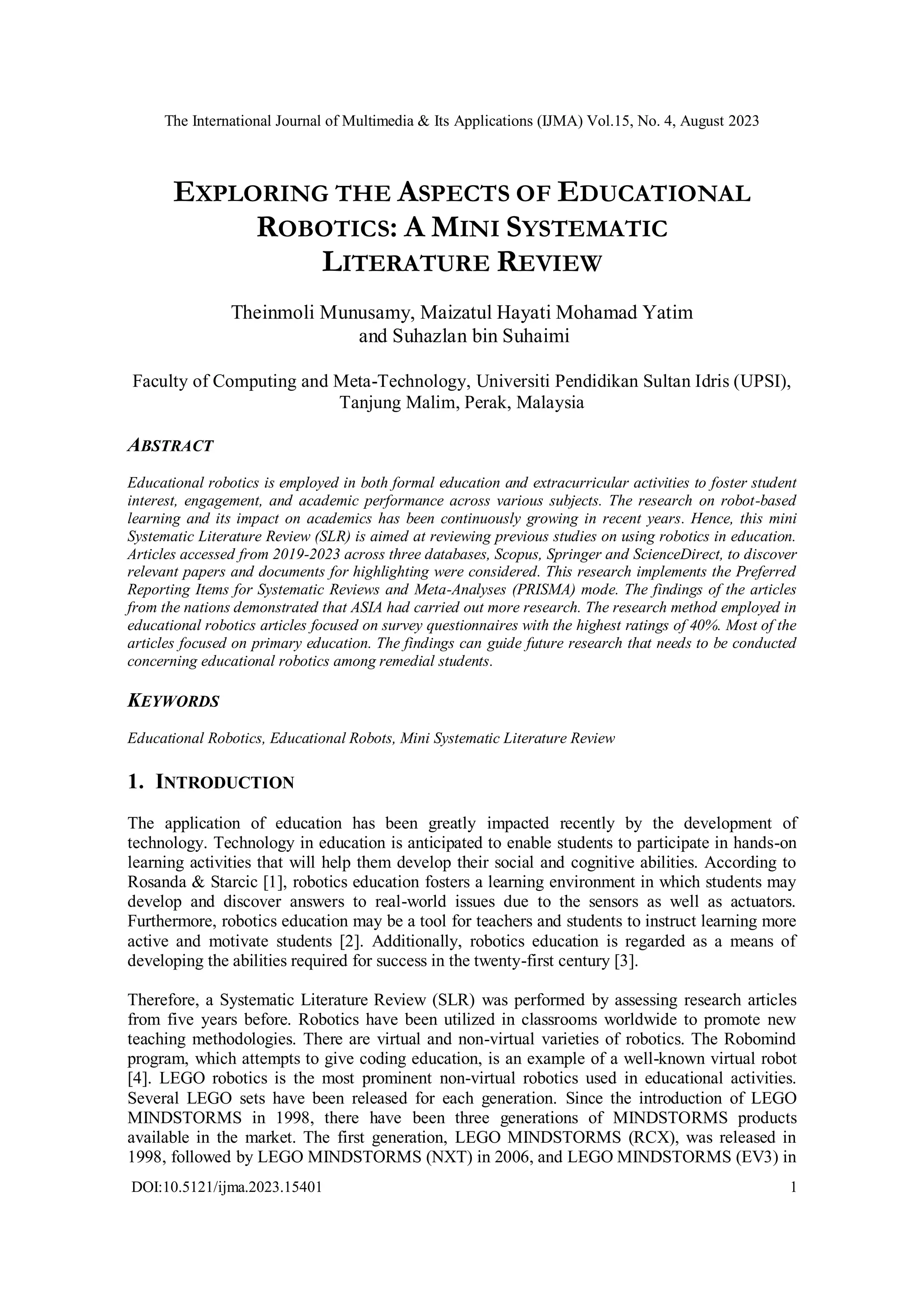 The International Journal of Multimedia & Its Applications (IJMA) Vol.15, No. 4, August 2023
DOI:10.5121/ijma.2023.15401 1
EXPLORING THE ASPECTS OF EDUCATIONAL
ROBOTICS: A MINI SYSTEMATIC
LITERATURE REVIEW
Theinmoli Munusamy, Maizatul Hayati Mohamad Yatim
and Suhazlan bin Suhaimi
Faculty of Computing and Meta-Technology, Universiti Pendidikan Sultan Idris (UPSI),
Tanjung Malim, Perak, Malaysia
ABSTRACT
Educational robotics is employed in both formal education and extracurricular activities to foster student
interest, engagement, and academic performance across various subjects. The research on robot-based
learning and its impact on academics has been continuously growing in recent years. Hence, this mini
Systematic Literature Review (SLR) is aimed at reviewing previous studies on using robotics in education.
Articles accessed from 2019-2023 across three databases, Scopus, Springer and ScienceDirect, to discover
relevant papers and documents for highlighting were considered. This research implements the Preferred
Reporting Items for Systematic Reviews and Meta-Analyses (PRISMA) mode. The findings of the articles
from the nations demonstrated that ASIA had carried out more research. The research method employed in
educational robotics articles focused on survey questionnaires with the highest ratings of 40%. Most of the
articles focused on primary education. The findings can guide future research that needs to be conducted
concerning educational robotics among remedial students.
KEYWORDS
Educational Robotics, Educational Robots, Mini Systematic Literature Review
1. INTRODUCTION
The application of education has been greatly impacted recently by the development of
technology. Technology in education is anticipated to enable students to participate in hands-on
learning activities that will help them develop their social and cognitive abilities. According to
Rosanda & Starcic [1], robotics education fosters a learning environment in which students may
develop and discover answers to real-world issues due to the sensors as well as actuators.
Furthermore, robotics education may be a tool for teachers and students to instruct learning more
active and motivate students [2]. Additionally, robotics education is regarded as a means of
developing the abilities required for success in the twenty-first century [3].
Therefore, a Systematic Literature Review (SLR) was performed by assessing research articles
from five years before. Robotics have been utilized in classrooms worldwide to promote new
teaching methodologies. There are virtual and non-virtual varieties of robotics. The Robomind
program, which attempts to give coding education, is an example of a well-known virtual robot
[4]. LEGO robotics is the most prominent non-virtual robotics used in educational activities.
Several LEGO sets have been released for each generation. Since the introduction of LEGO
MINDSTORMS in 1998, there have been three generations of MINDSTORMS products
available in the market. The first generation, LEGO MINDSTORMS (RCX), was released in
1998, followed by LEGO MINDSTORMS (NXT) in 2006, and LEGO MINDSTORMS (EV3) in
 