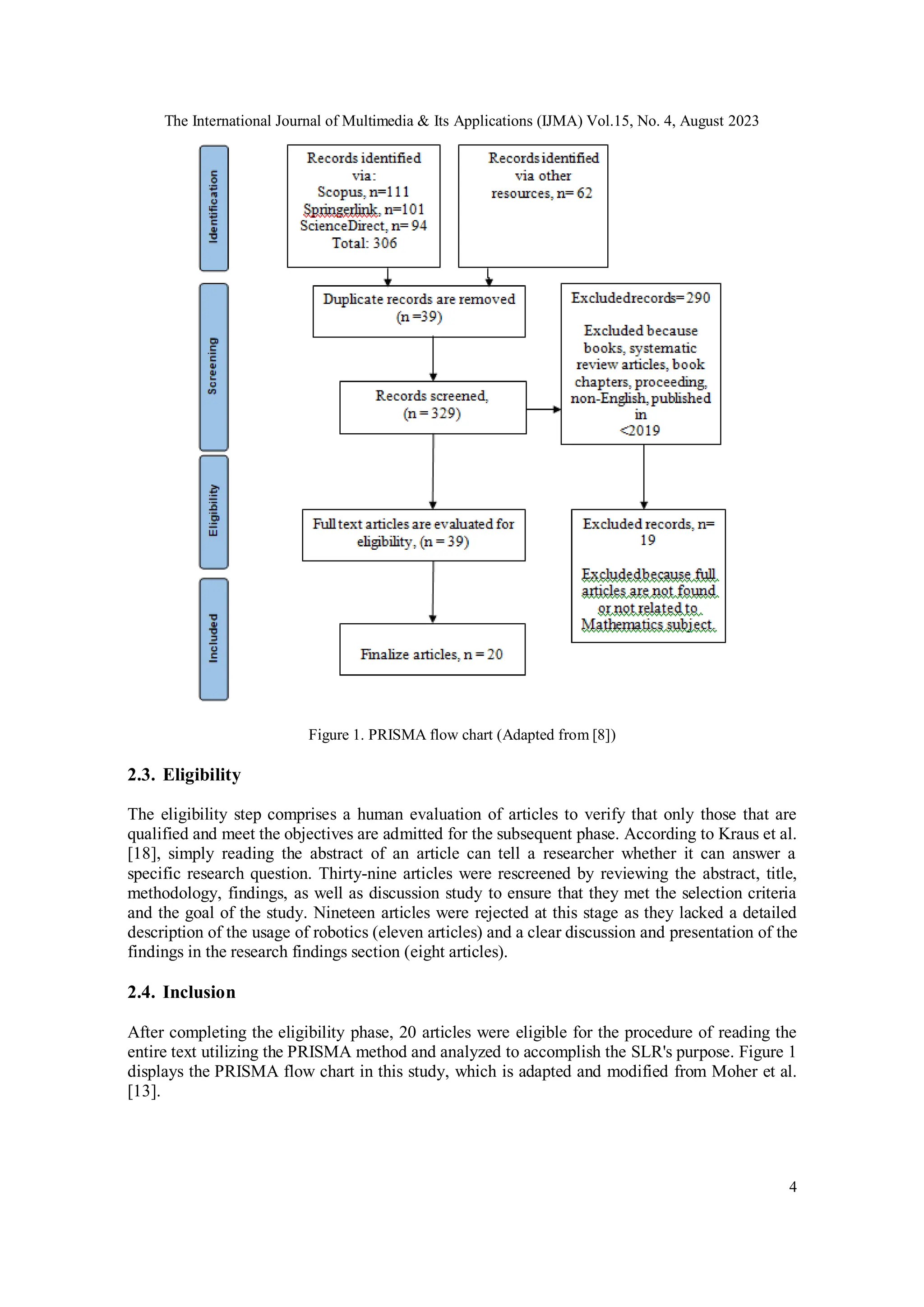 The International Journal of Multimedia & Its Applications (IJMA) Vol.15, No. 4, August 2023
4
Figure 1. PRISMA flow chart (Adapted from [8])
2.3. Eligibility
The eligibility step comprises a human evaluation of articles to verify that only those that are
qualified and meet the objectives are admitted for the subsequent phase. According to Kraus et al.
[18], simply reading the abstract of an article can tell a researcher whether it can answer a
specific research question. Thirty-nine articles were rescreened by reviewing the abstract, title,
methodology, findings, as well as discussion study to ensure that they met the selection criteria
and the goal of the study. Nineteen articles were rejected at this stage as they lacked a detailed
description of the usage of robotics (eleven articles) and a clear discussion and presentation of the
findings in the research findings section (eight articles).
2.4. Inclusion
After completing the eligibility phase, 20 articles were eligible for the procedure of reading the
entire text utilizing the PRISMA method and analyzed to accomplish the SLR's purpose. Figure 1
displays the PRISMA flow chart in this study, which is adapted and modified from Moher et al.
[13].
 