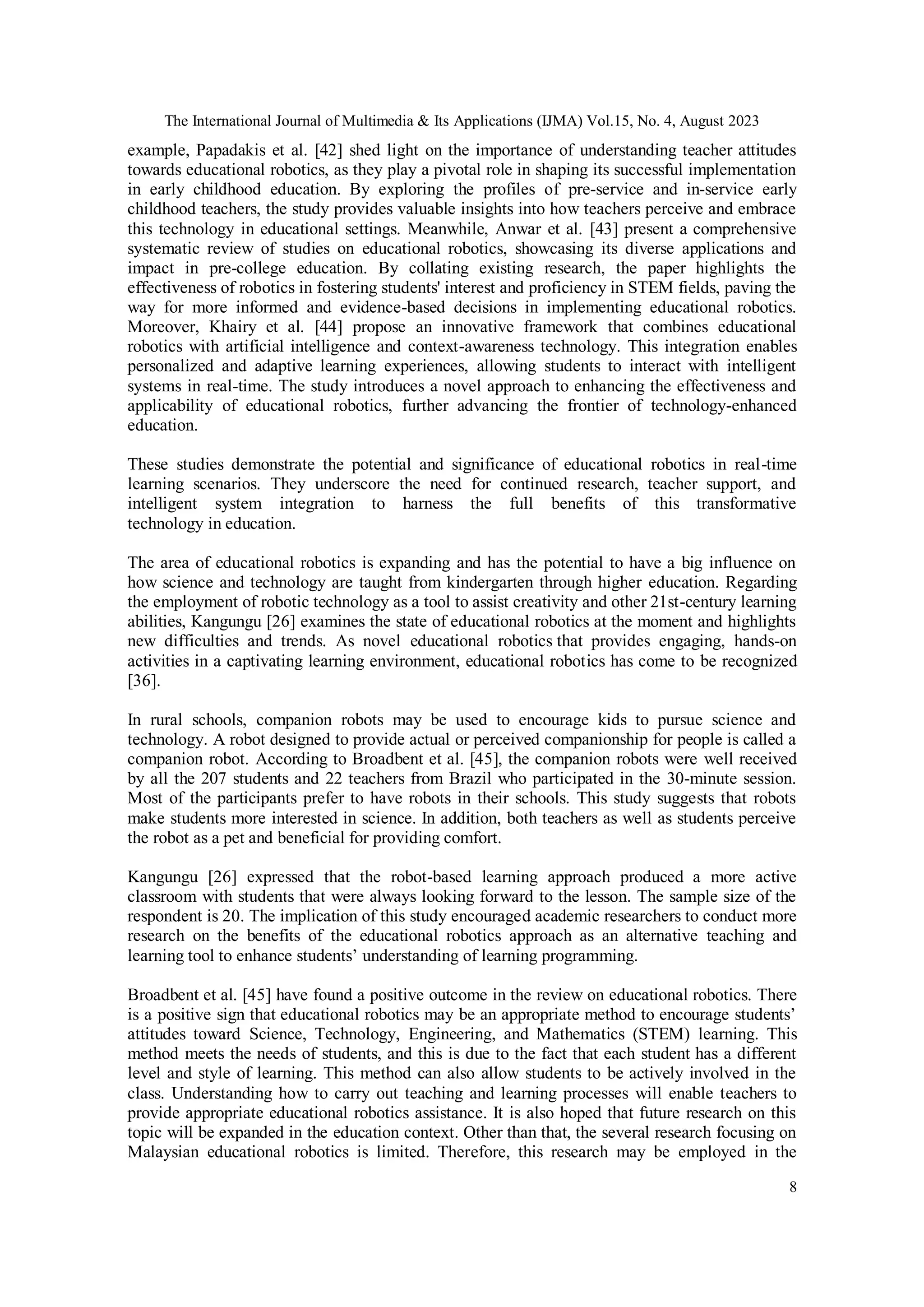 The International Journal of Multimedia & Its Applications (IJMA) Vol.15, No. 4, August 2023
8
example, Papadakis et al. [42] shed light on the importance of understanding teacher attitudes
towards educational robotics, as they play a pivotal role in shaping its successful implementation
in early childhood education. By exploring the profiles of pre-service and in-service early
childhood teachers, the study provides valuable insights into how teachers perceive and embrace
this technology in educational settings. Meanwhile, Anwar et al. [43] present a comprehensive
systematic review of studies on educational robotics, showcasing its diverse applications and
impact in pre-college education. By collating existing research, the paper highlights the
effectiveness of robotics in fostering students' interest and proficiency in STEM fields, paving the
way for more informed and evidence-based decisions in implementing educational robotics.
Moreover, Khairy et al. [44] propose an innovative framework that combines educational
robotics with artificial intelligence and context-awareness technology. This integration enables
personalized and adaptive learning experiences, allowing students to interact with intelligent
systems in real-time. The study introduces a novel approach to enhancing the effectiveness and
applicability of educational robotics, further advancing the frontier of technology-enhanced
education.
These studies demonstrate the potential and significance of educational robotics in real-time
learning scenarios. They underscore the need for continued research, teacher support, and
intelligent system integration to harness the full benefits of this transformative
technology in education.
The area of educational robotics is expanding and has the potential to have a big influence on
how science and technology are taught from kindergarten through higher education. Regarding
the employment of robotic technology as a tool to assist creativity and other 21st-century learning
abilities, Kangungu [26] examines the state of educational robotics at the moment and highlights
new difficulties and trends. As novel educational robotics that provides engaging, hands-on
activities in a captivating learning environment, educational robotics has come to be recognized
[36].
In rural schools, companion robots may be used to encourage kids to pursue science and
technology. A robot designed to provide actual or perceived companionship for people is called a
companion robot. According to Broadbent et al. [45], the companion robots were well received
by all the 207 students and 22 teachers from Brazil who participated in the 30-minute session.
Most of the participants prefer to have robots in their schools. This study suggests that robots
make students more interested in science. In addition, both teachers as well as students perceive
the robot as a pet and beneficial for providing comfort.
Kangungu [26] expressed that the robot-based learning approach produced a more active
classroom with students that were always looking forward to the lesson. The sample size of the
respondent is 20. The implication of this study encouraged academic researchers to conduct more
research on the benefits of the educational robotics approach as an alternative teaching and
learning tool to enhance students’ understanding of learning programming.
Broadbent et al. [45] have found a positive outcome in the review on educational robotics. There
is a positive sign that educational robotics may be an appropriate method to encourage students’
attitudes toward Science, Technology, Engineering, and Mathematics (STEM) learning. This
method meets the needs of students, and this is due to the fact that each student has a different
level and style of learning. This method can also allow students to be actively involved in the
class. Understanding how to carry out teaching and learning processes will enable teachers to
provide appropriate educational robotics assistance. It is also hoped that future research on this
topic will be expanded in the education context. Other than that, the several research focusing on
Malaysian educational robotics is limited. Therefore, this research may be employed in the
 