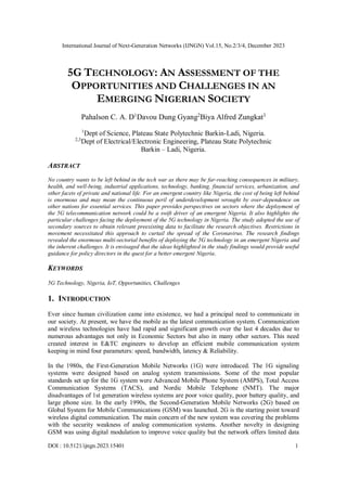 International Journal of Next-Generation Networks (IJNGN) Vol.15, No.2/3/4, December 2023
DOI : 10.5121/ijngn.2023.15401 1
5G TECHNOLOGY: AN ASSESSMENT OF THE
OPPORTUNITIES AND CHALLENGES IN AN
EMERGING NIGERIAN SOCIETY
Pahalson C. A. D1
Davou Dung Gyang2
Biya Alfred Zungkat3
1
Dept of Science, Plateau State Polytechnic Barkin-Ladi, Nigeria.
2,3
Dept of Electrical/Electronic Engineering, Plateau State Polytechnic
Barkin – Ladi, Nigeria.
ABSTRACT
No country wants to be left behind in the tech war as there may be far-reaching consequences in military,
health, and well-being, industrial applications, technology, banking, financial services, urbanization, and
other facets of private and national life. For an emergent country like Nigeria, the cost of being left behind
is enormous and may mean the continuous peril of underdevelopment wrought by over-dependence on
other nations for essential services. This paper provides perspectives on sectors where the deployment of
the 5G telecommunication network could be a swift driver of an emergent Nigeria. It also highlights the
particular challenges facing the deployment of the 5G technology in Nigeria. The study adopted the use of
secondary sources to obtain relevant preexisting data to facilitate the research objectives. Restrictions in
movement necessitated this approach to curtail the spread of the Coronavirus. The research findings
revealed the enormous multi-sectorial benefits of deploying the 5G technology in an emergent Nigeria and
the inherent challenges. It is envisaged that the ideas highlighted in the study findings would provide useful
guidance for policy directors in the quest for a better emergent Nigeria.
KEYWORDS
5G Technology, Nigeria, IoT, Opportunities, Challenges
1. INTRODUCTION
Ever since human civilization came into existence, we had a principal need to communicate in
our society. At present, we have the mobile as the latest communication system. Communication
and wireless technologies have had rapid and significant growth over the last 4 decades due to
numerous advantages not only in Economic Sectors but also in many other sectors. This need
created interest in E&TC engineers to develop an efficient mobile communication system
keeping in mind four parameters: speed, bandwidth, latency & Reliability.
In the 1980s, the First-Generation Mobile Networks (1G) were introduced. The 1G signaling
systems were designed based on analog system transmissions. Some of the most popular
standards set up for the 1G system were Advanced Mobile Phone System (AMPS), Total Access
Communication Systems (TACS), and Nordic Mobile Telephone (NMT). The major
disadvantages of 1st generation wireless systems are poor voice quality, poor battery quality, and
large phone size. In the early 1990s, the Second-Generation Mobile Networks (2G) based on
Global System for Mobile Communications (GSM) was launched. 2G is the starting point toward
wireless digital communication. The main concern of the new system was covering the problems
with the security weakness of analog communication systems. Another novelty in designing
GSM was using digital modulation to improve voice quality but the network offers limited data
 