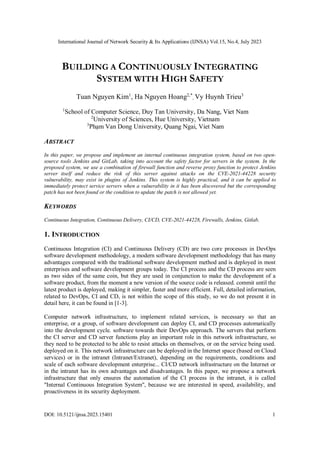 International Journal of Network Security & Its Applications (IJNSA) Vol.15, No.4, July 2023
DOI: 10.5121/ijnsa.2023.15401 1
BUILDING A CONTINUOUSLY INTEGRATING
SYSTEM WITH HIGH SAFETY
Tuan Nguyen Kim1
, Ha Nguyen Hoang2,*
, Vy Huynh Trieu3
1
School of Computer Science, Duy Tan University, Da Nang, Viet Nam
2
University of Sciences, Hue University, Vietnam
3
Phạm Van Dong University, Quang Ngai, Viet Nam
ABSTRACT
In this paper, we propose and implement an internal continuous integration system, based on two open-
source tools Jenkins and GitLab, taking into account the safety factor for servers in the system. In the
proposed system, we use a combination of firewall function and reverse proxy function to protect Jenkins
server itself and reduce the risk of this server against attacks on the CVE-2021-44228 security
vulnerability, may exist in plugins of Jenkins. This system is highly practical, and it can be applied to
immediately protect service servers when a vulnerability in it has been discovered but the corresponding
patch has not been found or the condition to update the patch is not allowed yet.
KEYWORDS
Continuous Integration, Continuous Delivery, CI/CD, CVE-2021-44228, Firewalls, Jenkins, Gitlab.
1. INTRODUCTION
Continuous Integration (CI) and Continuous Delivery (CD) are two core processes in DevOps
software development methodology, a modern software development methodology that has many
advantages compared with the traditional software development method and is deployed in most
enterprises and software development groups today. The CI process and the CD process are seen
as two sides of the same coin, but they are used in conjunction to make the development of a
software product, from the moment a new version of the source code is released. commit until the
latest product is deployed, making it simpler, faster and more efficient. Full, detailed information,
related to DevOps, CI and CD, is not within the scope of this study, so we do not present it in
detail here, it can be found in [1-3].
Computer network infrastructure, to implement related services, is necessary so that an
enterprise, or a group, of software development can deploy CI, and CD processes automatically
into the development cycle. software towards their DevOps approach. The servers that perform
the CI server and CD server functions play an important role in this network infrastructure, so
they need to be protected to be able to resist attacks on themselves, or on the service being used.
deployed on it. This network infrastructure can be deployed in the Internet space (based on Cloud
services) or in the intranet (Intranet/Extranet), depending on the requirements, conditions and
scale of each software development enterprise... CI/CD network infrastructure on the Internet or
in the intranet has its own advantages and disadvantages. In this paper, we propose a network
infrastructure that only ensures the automation of the CI process in the intranet, it is called
"Internal Continuous Integration System", because we are interested in speed, availability, and
proactiveness in its security deployment.
 