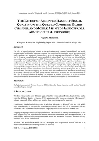 International Journal of Wireless & Mobile Networks (IJWMN), Vol.15, No.4, August 2023
DOI:10.5121/ijwmn.2023.15401 1
THE EFFECT OF ACCEPTED HANDOFF SIGNAL
QUALITY ON THE QUEUED COMBINED GUARD
CHANNEL AND MOBILE ASSISTED HANDOFF CALL
ADMISSION IN 5G NETWORKS
Nagla O. Mohamed,
Computer Science and Engineering Department, Yanbu Industrial College, KSA
ABSTRACT
The effect of handoff call signal strength on the performance of the combined guard channels and mobile
assisted handoff with handoff queueing is studied. If a handoff call arrives and it has an acceptable signal
quality, and there are not enough channels for its service, it is queued in a finite buffer. If during its dwell
time in the queue, enough channels become available, it is immediately serviced, otherwise if its dwell time
is completed, and no channels are available for its service it is dropped. Two customer types, narrowband
(voice calls) and wideband (data, video and media) are considered. Matrix algorithmic techniques are
used to solve the balance equations to calculate the different performance measures of the system. The
results indicate that when the handoff calls with good signal strength have higher probability of being
accepted, the blocking probability of new calls of both types increase much more than for the handoff call
dropping. Average channel utilization is also increased. Increasing the size of the queue, led to further
reduction in the handoff call dropping and increase in the bandwidth utilization. When both the probability
of accepting a handoff call with good quality and the queue size is increased, the blocking probability of
new calls is not affected while the handoff call dropping in reduced. In all cases, it is noticed that the
handoff call dropping of wideband calls is less than the handoff call dropping of narrowband calls.
KEYWORDS
Call admission control, Wireless Networks, Mobile Networks, Guard channels, Mobile assisted handoff,
handoff call signal strength
1. INTRODUCTION
Wireless 5G networks carry different types of traffic; voice, data and video. Each of these traffic
types has different Quality of Service (QoS) requirements; for example, voice and video can only
tolerate very small delays while when sending data, more delay can be accepted.
Provision for handoff calls is important in wireless 5G networks. Handoff calls are calls which
have started service in one cell and moved to another cell before the call is completed. It is not
acceptable for a user to have a call dropped simply because he/she moved to another cell.
Dropping an ongoing connection is highly undesirable. For voice calls, it not only causes annoyance to the
users, dropped calls also imply increased wireless bandwidth consumption, since a dropped call has to be
re-established, leading to unavoidable consumption of time and bandwidth. Dropping a wideband call may
have even more serious consequences.
Wireless Call Admission Control (WCAC) strategies have to prioritize handoff calls so as to
decrease the handoff call dropping as much as possible.
 