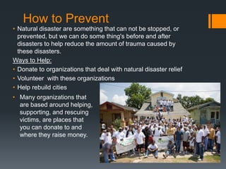 How to Prevent
• Natural disaster are something that can not be stopped, or
prevented, but we can do some thing's before and after
disasters to help reduce the amount of trauma caused by
these disasters.
Ways to Help:
• Donate to organizations that deal with natural disaster relief
• Volunteer with these organizations
• Help rebuild cities
• Many organizations that
are based around helping,
supporting, and rescuing
victims, are places that
you can donate to and
where they raise money.
 