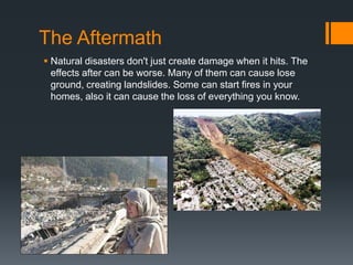 The Aftermath
 Natural disasters don't just create damage when it hits. The
effects after can be worse. Many of them can cause lose
ground, creating landslides. Some can start fires in your
homes, also it can cause the loss of everything you know.
 