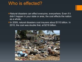Who is effected?
Natural disasters can effect everyone, everywhere. Even if it
didn’t happen in your state or area, the cost effects the nation
as a whole.
In 2009, natural disasters cost insurers about $110 billion. In
2010, the cost was double that, at $218 billion.
 