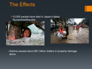 The Effects
10,000 people have died in Japan’s latest
Tsunami/earthquake
Katrina caused about $81 billion dollars in property damage
alone
 