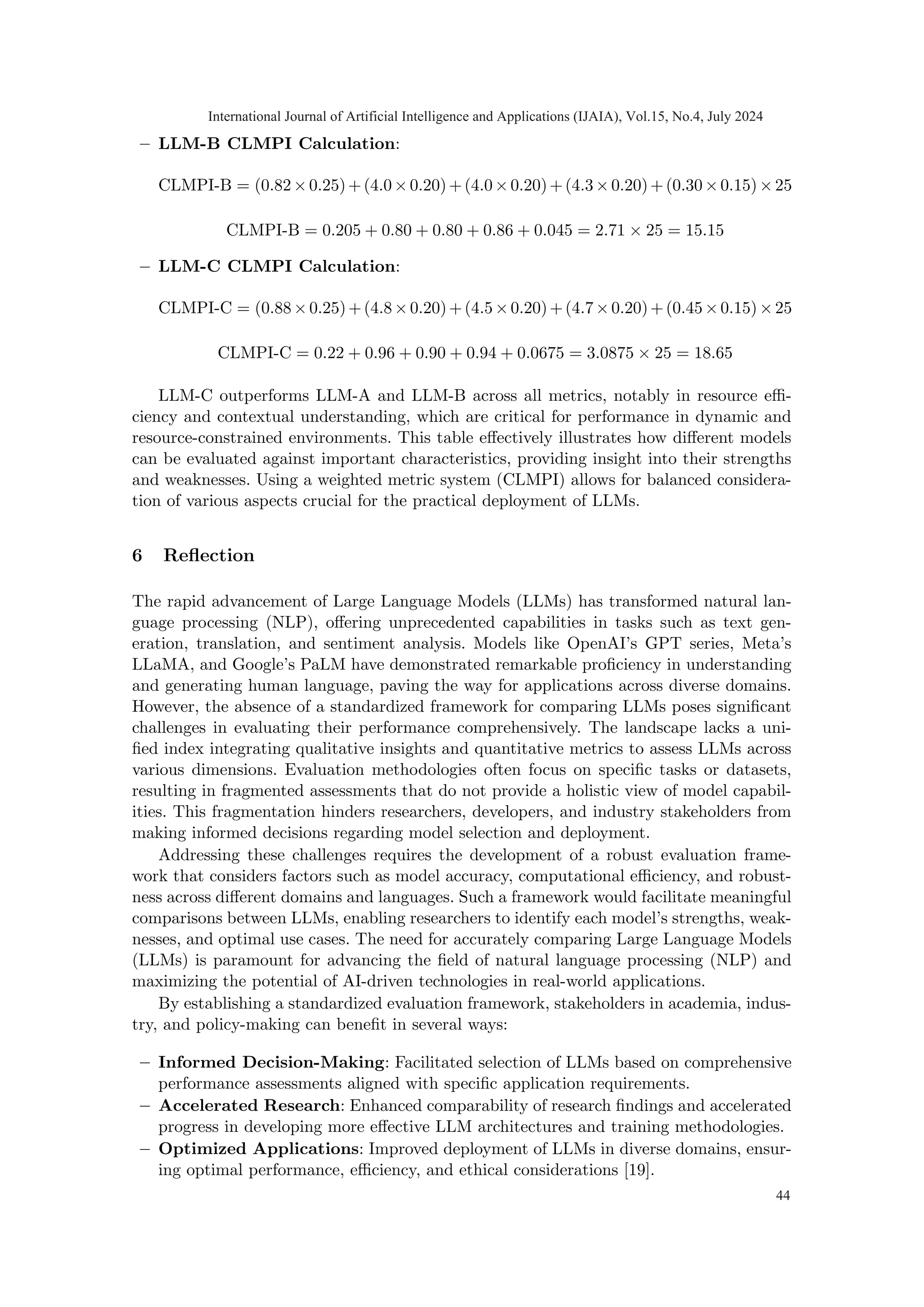 – LLM-B CLMPI Calculation:
CLMPI-B = (0.82×0.25)+(4.0×0.20)+(4.0×0.20)+(4.3×0.20)+(0.30×0.15)×25
CLMPI-B = 0.205 + 0.80 + 0.80 + 0.86 + 0.045 = 2.71 × 25 = 15.15
– LLM-C CLMPI Calculation:
CLMPI-C = (0.88×0.25)+(4.8×0.20)+(4.5×0.20)+(4.7×0.20)+(0.45×0.15)×25
CLMPI-C = 0.22 + 0.96 + 0.90 + 0.94 + 0.0675 = 3.0875 × 25 = 18.65
LLM-C outperforms LLM-A and LLM-B across all metrics, notably in resource effi-
ciency and contextual understanding, which are critical for performance in dynamic and
resource-constrained environments. This table effectively illustrates how different models
can be evaluated against important characteristics, providing insight into their strengths
and weaknesses. Using a weighted metric system (CLMPI) allows for balanced considera-
tion of various aspects crucial for the practical deployment of LLMs.
6 Reflection
The rapid advancement of Large Language Models (LLMs) has transformed natural lan-
guage processing (NLP), offering unprecedented capabilities in tasks such as text gen-
eration, translation, and sentiment analysis. Models like OpenAI’s GPT series, Meta’s
LLaMA, and Google’s PaLM have demonstrated remarkable proficiency in understanding
and generating human language, paving the way for applications across diverse domains.
However, the absence of a standardized framework for comparing LLMs poses significant
challenges in evaluating their performance comprehensively. The landscape lacks a uni-
fied index integrating qualitative insights and quantitative metrics to assess LLMs across
various dimensions. Evaluation methodologies often focus on specific tasks or datasets,
resulting in fragmented assessments that do not provide a holistic view of model capabil-
ities. This fragmentation hinders researchers, developers, and industry stakeholders from
making informed decisions regarding model selection and deployment.
Addressing these challenges requires the development of a robust evaluation frame-
work that considers factors such as model accuracy, computational efficiency, and robust-
ness across different domains and languages. Such a framework would facilitate meaningful
comparisons between LLMs, enabling researchers to identify each model’s strengths, weak-
nesses, and optimal use cases. The need for accurately comparing Large Language Models
(LLMs) is paramount for advancing the field of natural language processing (NLP) and
maximizing the potential of AI-driven technologies in real-world applications.
By establishing a standardized evaluation framework, stakeholders in academia, indus-
try, and policy-making can benefit in several ways:
– Informed Decision-Making: Facilitated selection of LLMs based on comprehensive
performance assessments aligned with specific application requirements.
– Accelerated Research: Enhanced comparability of research findings and accelerated
progress in developing more effective LLM architectures and training methodologies.
– Optimized Applications: Improved deployment of LLMs in diverse domains, ensur-
ing optimal performance, efficiency, and ethical considerations [19].
International Journal of Artificial Intelligence and Applications (IJAIA), Vol.15, No.4, July 2024
44
 