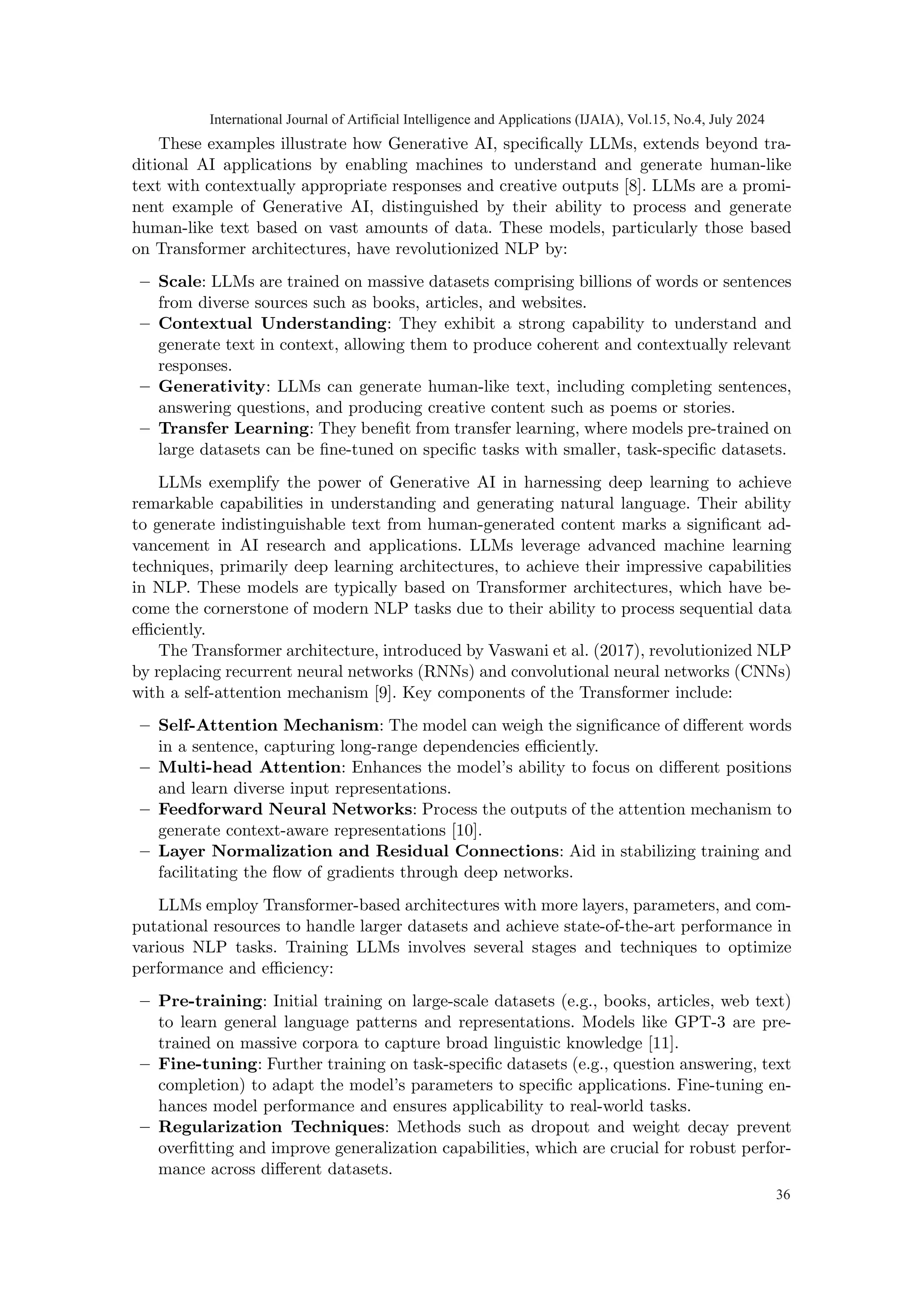These examples illustrate how Generative AI, specifically LLMs, extends beyond tra-
ditional AI applications by enabling machines to understand and generate human-like
text with contextually appropriate responses and creative outputs [8]. LLMs are a promi-
nent example of Generative AI, distinguished by their ability to process and generate
human-like text based on vast amounts of data. These models, particularly those based
on Transformer architectures, have revolutionized NLP by:
– Scale: LLMs are trained on massive datasets comprising billions of words or sentences
from diverse sources such as books, articles, and websites.
– Contextual Understanding: They exhibit a strong capability to understand and
generate text in context, allowing them to produce coherent and contextually relevant
responses.
– Generativity: LLMs can generate human-like text, including completing sentences,
answering questions, and producing creative content such as poems or stories.
– Transfer Learning: They benefit from transfer learning, where models pre-trained on
large datasets can be fine-tuned on specific tasks with smaller, task-specific datasets.
LLMs exemplify the power of Generative AI in harnessing deep learning to achieve
remarkable capabilities in understanding and generating natural language. Their ability
to generate indistinguishable text from human-generated content marks a significant ad-
vancement in AI research and applications. LLMs leverage advanced machine learning
techniques, primarily deep learning architectures, to achieve their impressive capabilities
in NLP. These models are typically based on Transformer architectures, which have be-
come the cornerstone of modern NLP tasks due to their ability to process sequential data
efficiently.
The Transformer architecture, introduced by Vaswani et al. (2017), revolutionized NLP
by replacing recurrent neural networks (RNNs) and convolutional neural networks (CNNs)
with a self-attention mechanism [9]. Key components of the Transformer include:
– Self-Attention Mechanism: The model can weigh the significance of different words
in a sentence, capturing long-range dependencies efficiently.
– Multi-head Attention: Enhances the model’s ability to focus on different positions
and learn diverse input representations.
– Feedforward Neural Networks: Process the outputs of the attention mechanism to
generate context-aware representations [10].
– Layer Normalization and Residual Connections: Aid in stabilizing training and
facilitating the flow of gradients through deep networks.
LLMs employ Transformer-based architectures with more layers, parameters, and com-
putational resources to handle larger datasets and achieve state-of-the-art performance in
various NLP tasks. Training LLMs involves several stages and techniques to optimize
performance and efficiency:
– Pre-training: Initial training on large-scale datasets (e.g., books, articles, web text)
to learn general language patterns and representations. Models like GPT-3 are pre-
trained on massive corpora to capture broad linguistic knowledge [11].
– Fine-tuning: Further training on task-specific datasets (e.g., question answering, text
completion) to adapt the model’s parameters to specific applications. Fine-tuning en-
hances model performance and ensures applicability to real-world tasks.
– Regularization Techniques: Methods such as dropout and weight decay prevent
overfitting and improve generalization capabilities, which are crucial for robust perfor-
mance across different datasets.
International Journal of Artificial Intelligence and Applications (IJAIA), Vol.15, No.4, July 2024
36
 
