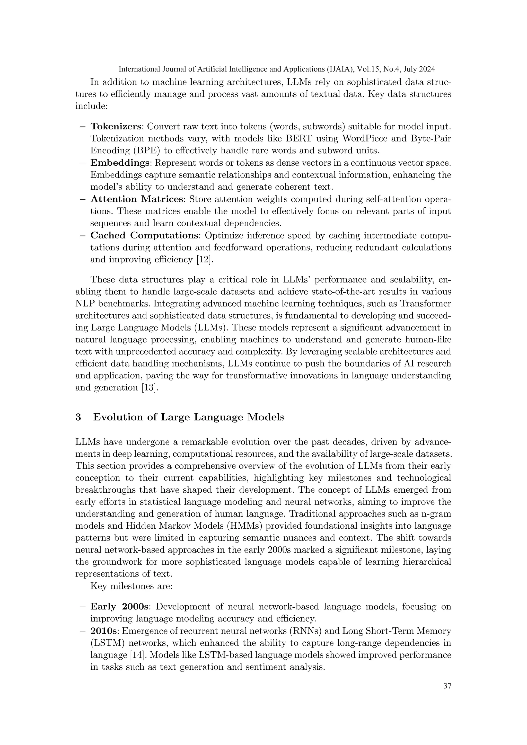In addition to machine learning architectures, LLMs rely on sophisticated data struc-
tures to efficiently manage and process vast amounts of textual data. Key data structures
include:
– Tokenizers: Convert raw text into tokens (words, subwords) suitable for model input.
Tokenization methods vary, with models like BERT using WordPiece and Byte-Pair
Encoding (BPE) to effectively handle rare words and subword units.
– Embeddings: Represent words or tokens as dense vectors in a continuous vector space.
Embeddings capture semantic relationships and contextual information, enhancing the
model’s ability to understand and generate coherent text.
– Attention Matrices: Store attention weights computed during self-attention opera-
tions. These matrices enable the model to effectively focus on relevant parts of input
sequences and learn contextual dependencies.
– Cached Computations: Optimize inference speed by caching intermediate compu-
tations during attention and feedforward operations, reducing redundant calculations
and improving efficiency [12].
These data structures play a critical role in LLMs’ performance and scalability, en-
abling them to handle large-scale datasets and achieve state-of-the-art results in various
NLP benchmarks. Integrating advanced machine learning techniques, such as Transformer
architectures and sophisticated data structures, is fundamental to developing and succeed-
ing Large Language Models (LLMs). These models represent a significant advancement in
natural language processing, enabling machines to understand and generate human-like
text with unprecedented accuracy and complexity. By leveraging scalable architectures and
efficient data handling mechanisms, LLMs continue to push the boundaries of AI research
and application, paving the way for transformative innovations in language understanding
and generation [13].
3 Evolution of Large Language Models
LLMs have undergone a remarkable evolution over the past decades, driven by advance-
ments in deep learning, computational resources, and the availability of large-scale datasets.
This section provides a comprehensive overview of the evolution of LLMs from their early
conception to their current capabilities, highlighting key milestones and technological
breakthroughs that have shaped their development. The concept of LLMs emerged from
early efforts in statistical language modeling and neural networks, aiming to improve the
understanding and generation of human language. Traditional approaches such as n-gram
models and Hidden Markov Models (HMMs) provided foundational insights into language
patterns but were limited in capturing semantic nuances and context. The shift towards
neural network-based approaches in the early 2000s marked a significant milestone, laying
the groundwork for more sophisticated language models capable of learning hierarchical
representations of text.
Key milestones are:
– Early 2000s: Development of neural network-based language models, focusing on
improving language modeling accuracy and efficiency.
– 2010s: Emergence of recurrent neural networks (RNNs) and Long Short-Term Memory
(LSTM) networks, which enhanced the ability to capture long-range dependencies in
language [14]. Models like LSTM-based language models showed improved performance
in tasks such as text generation and sentiment analysis.
International Journal of Artificial Intelligence and Applications (IJAIA), Vol.15, No.4, July 2024
37
 