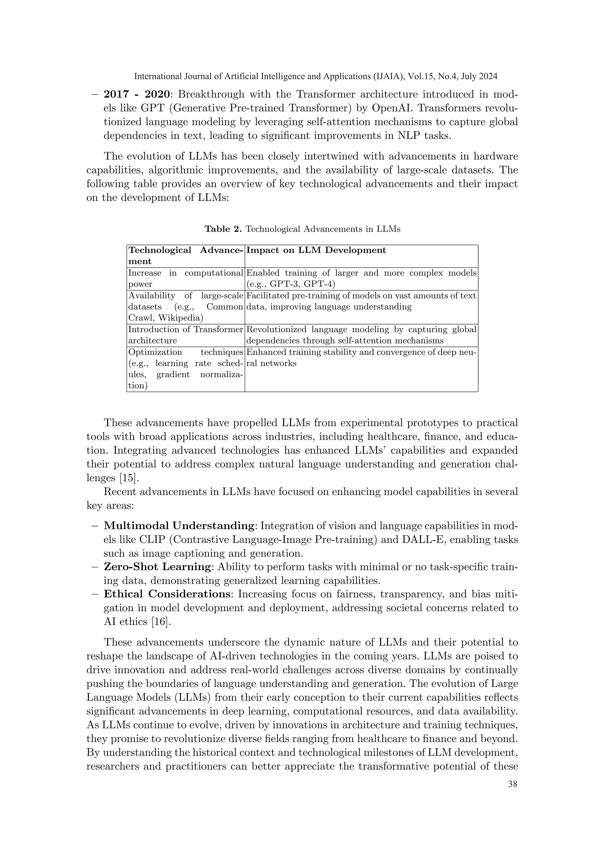 – 2017 - 2020: Breakthrough with the Transformer architecture introduced in mod-
els like GPT (Generative Pre-trained Transformer) by OpenAI. Transformers revolu-
tionized language modeling by leveraging self-attention mechanisms to capture global
dependencies in text, leading to significant improvements in NLP tasks.
The evolution of LLMs has been closely intertwined with advancements in hardware
capabilities, algorithmic improvements, and the availability of large-scale datasets. The
following table provides an overview of key technological advancements and their impact
on the development of LLMs:
Table 2. Technological Advancements in LLMs
Technological Advance-
ment
Impact on LLM Development
Increase in computational
power
Enabled training of larger and more complex models
(e.g., GPT-3, GPT-4)
Availability of large-scale
datasets (e.g., Common
Crawl, Wikipedia)
Facilitated pre-training of models on vast amounts of text
data, improving language understanding
Introduction of Transformer
architecture
Revolutionized language modeling by capturing global
dependencies through self-attention mechanisms
Optimization techniques
(e.g., learning rate sched-
ules, gradient normaliza-
tion)
Enhanced training stability and convergence of deep neu-
ral networks
These advancements have propelled LLMs from experimental prototypes to practical
tools with broad applications across industries, including healthcare, finance, and educa-
tion. Integrating advanced technologies has enhanced LLMs’ capabilities and expanded
their potential to address complex natural language understanding and generation chal-
lenges [15].
Recent advancements in LLMs have focused on enhancing model capabilities in several
key areas:
– Multimodal Understanding: Integration of vision and language capabilities in mod-
els like CLIP (Contrastive Language-Image Pre-training) and DALL-E, enabling tasks
such as image captioning and generation.
– Zero-Shot Learning: Ability to perform tasks with minimal or no task-specific train-
ing data, demonstrating generalized learning capabilities.
– Ethical Considerations: Increasing focus on fairness, transparency, and bias miti-
gation in model development and deployment, addressing societal concerns related to
AI ethics [16].
These advancements underscore the dynamic nature of LLMs and their potential to
reshape the landscape of AI-driven technologies in the coming years. LLMs are poised to
drive innovation and address real-world challenges across diverse domains by continually
pushing the boundaries of language understanding and generation. The evolution of Large
Language Models (LLMs) from their early conception to their current capabilities reflects
significant advancements in deep learning, computational resources, and data availability.
As LLMs continue to evolve, driven by innovations in architecture and training techniques,
they promise to revolutionize diverse fields ranging from healthcare to finance and beyond.
By understanding the historical context and technological milestones of LLM development,
researchers and practitioners can better appreciate the transformative potential of these
International Journal of Artificial Intelligence and Applications (IJAIA), Vol.15, No.4, July 2024
38
 