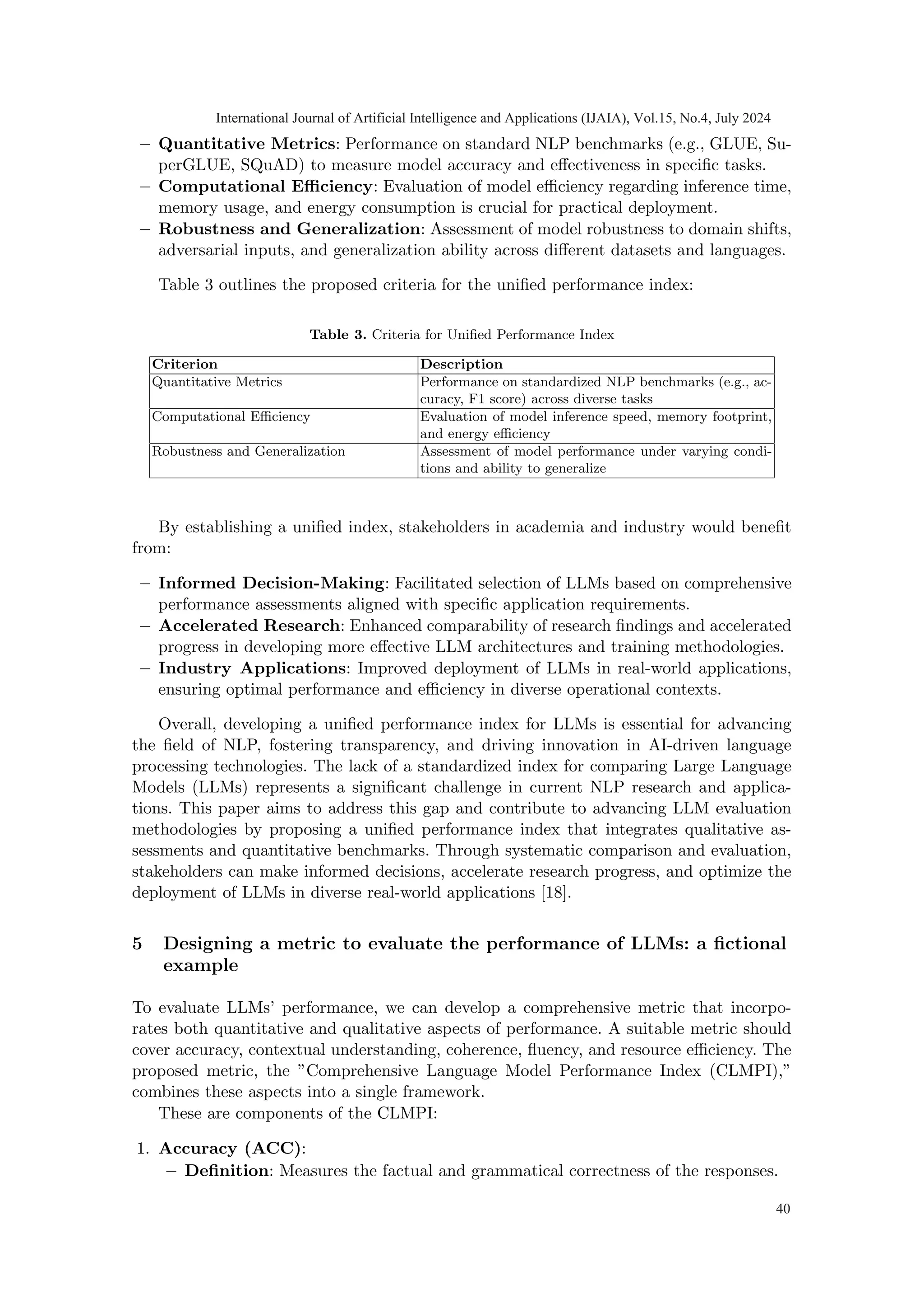 – Quantitative Metrics: Performance on standard NLP benchmarks (e.g., GLUE, Su-
perGLUE, SQuAD) to measure model accuracy and effectiveness in specific tasks.
– Computational Efficiency: Evaluation of model efficiency regarding inference time,
memory usage, and energy consumption is crucial for practical deployment.
– Robustness and Generalization: Assessment of model robustness to domain shifts,
adversarial inputs, and generalization ability across different datasets and languages.
Table 3 outlines the proposed criteria for the unified performance index:
Table 3. Criteria for Unified Performance Index
Criterion Description
Quantitative Metrics Performance on standardized NLP benchmarks (e.g., ac-
curacy, F1 score) across diverse tasks
Computational Efficiency Evaluation of model inference speed, memory footprint,
and energy efficiency
Robustness and Generalization Assessment of model performance under varying condi-
tions and ability to generalize
By establishing a unified index, stakeholders in academia and industry would benefit
from:
– Informed Decision-Making: Facilitated selection of LLMs based on comprehensive
performance assessments aligned with specific application requirements.
– Accelerated Research: Enhanced comparability of research findings and accelerated
progress in developing more effective LLM architectures and training methodologies.
– Industry Applications: Improved deployment of LLMs in real-world applications,
ensuring optimal performance and efficiency in diverse operational contexts.
Overall, developing a unified performance index for LLMs is essential for advancing
the field of NLP, fostering transparency, and driving innovation in AI-driven language
processing technologies. The lack of a standardized index for comparing Large Language
Models (LLMs) represents a significant challenge in current NLP research and applica-
tions. This paper aims to address this gap and contribute to advancing LLM evaluation
methodologies by proposing a unified performance index that integrates qualitative as-
sessments and quantitative benchmarks. Through systematic comparison and evaluation,
stakeholders can make informed decisions, accelerate research progress, and optimize the
deployment of LLMs in diverse real-world applications [18].
5 Designing a metric to evaluate the performance of LLMs: a fictional
example
To evaluate LLMs’ performance, we can develop a comprehensive metric that incorpo-
rates both quantitative and qualitative aspects of performance. A suitable metric should
cover accuracy, contextual understanding, coherence, fluency, and resource efficiency. The
proposed metric, the ”Comprehensive Language Model Performance Index (CLMPI),”
combines these aspects into a single framework.
These are components of the CLMPI:
1. Accuracy (ACC):
– Definition: Measures the factual and grammatical correctness of the responses.
International Journal of Artificial Intelligence and Applications (IJAIA), Vol.15, No.4, July 2024
40
 