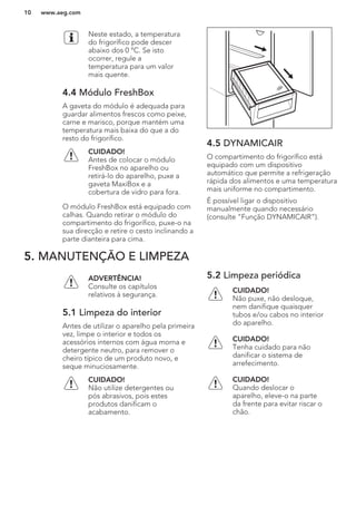 Neste estado, a temperatura
do frigorífico pode descer
abaixo dos 0 °C. Se isto
ocorrer, regule a
temperatura para um valor
mais quente.
4.4 Módulo FreshBox
A gaveta do módulo é adequada para
guardar alimentos frescos como peixe,
carne e marisco, porque mantém uma
temperatura mais baixa do que a do
resto do frigorífico.
CUIDADO!
Antes de colocar o módulo
FreshBox no aparelho ou
retirá-lo do aparelho, puxe a
gaveta MaxiBox e a
cobertura de vidro para fora.
O módulo FreshBox está equipado com
calhas. Quando retirar o módulo do
compartimento do frigorífico, puxe-o na
sua direcção e retire o cesto inclinando a
parte dianteira para cima.
4.5 DYNAMICAIR
O compartimento do frigorífico está
equipado com um dispositivo
automático que permite a refrigeração
rápida dos alimentos e uma temperatura
mais uniforme no compartimento.
É possível ligar o dispositivo
manualmente quando necessário
(consulte “Função DYNAMICAIR”).
5. MANUTENÇÃO E LIMPEZA
ADVERTÊNCIA!
Consulte os capítulos
relativos à segurança.
5.1 Limpeza do interior
Antes de utilizar o aparelho pela primeira
vez, limpe o interior e todos os
acessórios internos com água morna e
detergente neutro, para remover o
cheiro típico de um produto novo, e
seque minuciosamente.
CUIDADO!
Não utilize detergentes ou
pós abrasivos, pois estes
produtos danificam o
acabamento.
5.2 Limpeza periódica
CUIDADO!
Não puxe, não desloque,
nem danifique quaisquer
tubos e/ou cabos no interior
do aparelho.
CUIDADO!
Tenha cuidado para não
danificar o sistema de
arrefecimento.
CUIDADO!
Quando deslocar o
aparelho, eleve-o na parte
da frente para evitar riscar o
chão.
www.aeg.com10
 