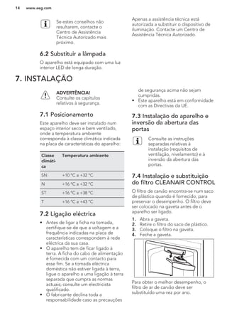 Se estes conselhos não
resultarem, contacte o
Centro de Assistência
Técnica Autorizado mais
próximo.
6.2 Substituir a lâmpada
O aparelho está equipado com uma luz
interior LED de longa duração.
Apenas a assistência técnica está
autorizada a substituir o dispositivo de
iluminação. Contacte um Centro de
Assistência Técnica Autorizado.
7. INSTALAÇÃO
ADVERTÊNCIA!
Consulte os capítulos
relativos à segurança.
7.1 Posicionamento
Este aparelho deve ser instalado num
espaço interior seco e bem ventilado,
onde a temperatura ambiente
corresponda à classe climática indicada
na placa de características do aparelho:
Classe
climáti-
ca
Temperatura ambiente
SN +10 °C a +32 °C
N +16 °C a +32 °C
ST +16 °C a +38 °C
T +16 °C a +43 °C
7.2 Ligação eléctrica
• Antes de ligar a ficha na tomada,
certifique-se de que a voltagem e a
frequência indicadas na placa de
características correspondem à rede
eléctrica da sua casa.
• O aparelho tem de ficar ligado à
terra. A ficha do cabo de alimentação
é fornecida com um contacto para
esse fim. Se a tomada eléctrica
doméstica não estiver ligada à terra,
ligue o aparelho a uma ligação à terra
separada que cumpra as normas
actuais; consulte um electricista
qualificado.
• O fabricante declina toda a
responsabilidade caso as precauções
de segurança acima não sejam
cumpridas.
• Este aparelho está em conformidade
com as Directivas da UE.
7.3 Instalação do aparelho e
inversão da abertura das
portas
Consulte as instruções
separadas relativas à
instalação (requisitos de
ventilação, nivelamento) e à
inversão da abertura das
portas.
7.4 Instalação e substituição
do filtro CLEANAIR CONTROL
O filtro de carvão encontra-se num saco
de plástico quando é fornecido, para
preservar o desempenho. O filtro deve
ser colocado na gaveta antes de o
aparelho ser ligado.
1. Abra a gaveta.
2. Retire o filtro do saco de plástico.
3. Coloque o filtro na gaveta.
4. Feche a gaveta.
Para obter o melhor desempenho, o
filtro de ar de carvão deve ser
substituído uma vez por ano.
www.aeg.com14
 