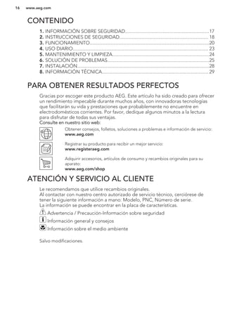 CONTENIDO
1. INFORMACIÓN SOBRE SEGURIDAD...................................................................17
2. INSTRUCCIONES DE SEGURIDAD....................................................................... 18
3. FUNCIONAMIENTO...............................................................................................20
4. USO DIARIO............................................................................................................ 23
5. MANTENIMIENTO Y LIMPIEZA.............................................................................24
6. SOLUCIÓN DE PROBLEMAS.................................................................................25
7. INSTALACIÓN.........................................................................................................28
8. INFORMACIÓN TÉCNICA..................................................................................... 29
PARA OBTENER RESULTADOS PERFECTOS
Gracias por escoger este producto AEG. Este artículo ha sido creado para ofrecer
un rendimiento impecable durante muchos años, con innovadoras tecnologías
que facilitarán su vida y prestaciones que probablemente no encuentre en
electrodomésticos corrientes. Por favor, dedique algunos minutos a la lectura
para disfrutar de todas sus ventajas.
Consulte en nuestro sitio web:
Obtener consejos, folletos, soluciones a problemas e información de servicio:
www.aeg.com
Registrar su producto para recibir un mejor servicio:
www.registeraeg.com
Adquirir accesorios, artículos de consumo y recambios originales para su
aparato:
www.aeg.com/shop
ATENCIÓN Y SERVICIO AL CLIENTE
Le recomendamos que utilice recambios originales.
Al contactar con nuestro centro autorizado de servicio técnico, cerciórese de
tener la siguiente información a mano: Modelo, PNC, Número de serie.
La información se puede encontrar en la placa de características.
Advertencia / Precaución-Información sobre seguridad
Información general y consejos
Información sobre el medio ambiente
Salvo modificaciones.
www.aeg.com16
 