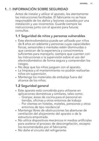 1. INFORMACIÓN SOBRE SEGURIDAD
Antes de instalar y utilizar el aparato, lea atentamente
las instrucciones facilitadas. El fabricante no se hace
responsable de los daños y lesiones causados por una
instalación y uso incorrectos. Guarde siempre las
instrucciones junto con el aparato para futuras
consultas.
1.1 Seguridad de niños y personas vulnerables
• Este electrodoméstico puede ser utilizado por niños
de 8 años en adelante y personas cuyas capacidades
físicas, sensoriales o mentales estén disminuidas o
que carezcan de la experiencia y conocimientos
suficientes para manejarlo, siempre que cuenten con
las instrucciones o la supervisión sobre el uso del
electrodoméstico de forma segura y comprendan los
riesgos.
• No deje que los niños jueguen con el aparato.
• La limpieza y el mantenimiento no podrán realizarlas
niños sin supervisión.
• Mantenga los materiales de embalaje fuera del
alcance de los niños.
1.2 Seguridad general
• Este aparato está concebido para utilizarse en
aplicaciones domésticas y similares, tales como:
– Granjas; áreas de cocina para el personal en
tiendas, oficinas y otros entornos de trabajo
– Por clientes en hoteles, moteles, pensiones y otros
entornos de tipo residencial
• Mantenga libres de obstrucciones las aberturas de
ventilación del alojamiento del aparato o de la
estructura empotrada.
• No utilice dispositivos mecánicos ni medios artificiales
para acelerar el proceso de descongelación, excepto
los recomendados por el fabricante.
• No dañe el circuito del refrigerante.
ESPAÑOL 17
 