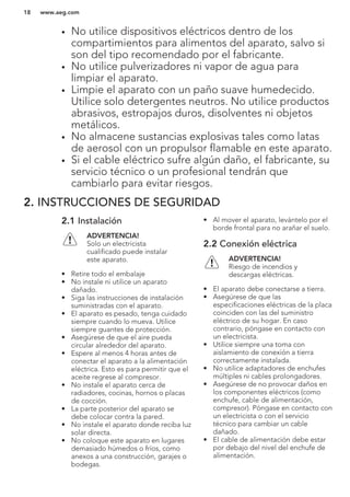 • No utilice dispositivos eléctricos dentro de los
compartimientos para alimentos del aparato, salvo si
son del tipo recomendado por el fabricante.
• No utilice pulverizadores ni vapor de agua para
limpiar el aparato.
• Limpie el aparato con un paño suave humedecido.
Utilice solo detergentes neutros. No utilice productos
abrasivos, estropajos duros, disolventes ni objetos
metálicos.
• No almacene sustancias explosivas tales como latas
de aerosol con un propulsor flamable en este aparato.
• Si el cable eléctrico sufre algún daño, el fabricante, su
servicio técnico o un profesional tendrán que
cambiarlo para evitar riesgos.
2. INSTRUCCIONES DE SEGURIDAD
2.1 Instalación
ADVERTENCIA!
Solo un electricista
cualificado puede instalar
este aparato.
• Retire todo el embalaje
• No instale ni utilice un aparato
dañado.
• Siga las instrucciones de instalación
suministradas con el aparato.
• El aparato es pesado, tenga cuidado
siempre cuando lo mueva. Utilice
siempre guantes de protección.
• Asegúrese de que el aire pueda
circular alrededor del aparato.
• Espere al menos 4 horas antes de
conectar el aparato a la alimentación
eléctrica. Esto es para permitir que el
aceite regrese al compresor.
• No instale el aparato cerca de
radiadores, cocinas, hornos o placas
de cocción.
• La parte posterior del aparato se
debe colocar contra la pared.
• No instale el aparato donde reciba luz
solar directa.
• No coloque este aparato en lugares
demasiado húmedos o fríos, como
anexos a una construcción, garajes o
bodegas.
• Al mover el aparato, levántelo por el
borde frontal para no arañar el suelo.
2.2 Conexión eléctrica
ADVERTENCIA!
Riesgo de incendios y
descargas eléctricas.
• El aparato debe conectarse a tierra.
• Asegúrese de que las
especificaciones eléctricas de la placa
coinciden con las del suministro
eléctrico de su hogar. En caso
contrario, póngase en contacto con
un electricista.
• Utilice siempre una toma con
aislamiento de conexión a tierra
correctamente instalada.
• No utilice adaptadores de enchufes
múltiples ni cables prolongadores.
• Asegúrese de no provocar daños en
los componentes eléctricos (como
enchufe, cable de alimentación,
compresor). Póngase en contacto con
un electricista o con el servicio
técnico para cambiar un cable
dañado.
• El cable de alimentación debe estar
por debajo del nivel del enchufe de
alimentación.
www.aeg.com18
 