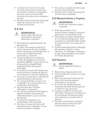 • Conecte el enchufe a la toma de
corriente únicamente cuando haya
terminado la instalación. Asegúrese
de tener acceso al enchufe del
suministro de red una vez instalado el
aparato.
• No desconecte el aparato tirando del
cable de conexión a la red. Tire
siempre del enchufe.
2.3 Uso
ADVERTENCIA!
Existe riesgo de lesiones,
quemaduras, descargas
eléctricas o incendios.
• No cambie las especificaciones de
este aparato.
• El utilice otros aparatos eléctricos
(como máquinas de hacer helados)
dentro de aparatos de refrigeración, a
menos que el fabricante haya
autorizado su utilización
• Tenga cuidado para no dañar el
circuito de refrigerante. Contiene
isobutano (R600a), un gas natural con
alto grado de compatibilidad
medioambiental. Este gas es
inflamable.
• Si se daña el circuito del refrigerante,
evite las llamas y fuentes de ignición
en la habitación. Ventile la habitación.
• No toque con elementos calientes las
piezas de plástico del aparato.
• No coloque bebidas con gas en el
congelador. Se creará presión en el
contenedor de la bebida.
• No almacene gas ni líquido
inflamable en el aparato.
• No coloque productos inflamables ni
objetos mojados con productos
inflamables dentro, cerca o encima
del aparato.
• No toque el compresor ni el
condensador. Están calientes.
• No retire ni toque elementos del
compartimento congelador con las
manos húmedas o mojadas.
• No vuelva a congelar alimentos que
se hayan descongelado.
• Siga las instrucciones del envase de
los alimentos congelados.
2.4 Mantenimiento y limpieza
ADVERTENCIA!
Podría sufrir lesiones o dañar
el aparato.
• Antes de proceder con el
mantenimiento, apague el aparato y
desconecte el enchufe de la red.
• Este equipo contiene hidrocarburos
en la unidad de refrigeración. Solo
una persona cualificada debe realizar
el mantenimiento y la recarga de la
unidad.
• Examine periódicamente el desagüe
del aparato y límpielo si fuera
necesario. Si el desagüe se bloquea,
el agua descongelada se acumulará
en la base del aparato.
2.5 Desecho
ADVERTENCIA!
Existe riesgo de lesiones o
asfixia.
• Desconecte el aparato de la red.
• Corte el cable de conexión a la red y
deséchelo.
• Retire la puerta para evitar que los
niños y las mascotas queden
encerrados en el aparato.
• El circuito del refrigerante y los
materiales aislantes de este aparato
no dañan la capa de ozono.
• La espuma aislante contiene gas
inflamable. Póngase en contacto con
las autoridades locales para saber
cómo desechar correctamente el
aparato.
• No dañe la parte de la unidad de
refrigeración que está cerca del
intercambiador de calor.
ESPAÑOL 19
 
