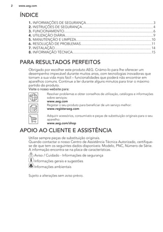 ÍNDICE
1. INFORMAÇÕES DE SEGURANÇA..........................................................................3
2. INSTRUÇÕES DE SEGURANÇA.............................................................................. 4
3. FUNCIONAMENTO..................................................................................................6
4. UTILIZAÇÃO DIÁRIA.................................................................................................9
5. MANUTENÇÃO E LIMPEZA...................................................................................10
6. RESOLUÇÃO DE PROBLEMAS..............................................................................11
7. INSTALAÇÃO.......................................................................................................... 14
8. INFORMAÇÃO TÉCNICA.......................................................................................15
PARA RESULTADOS PERFEITOS
Obrigado por escolher este produto AEG. Criámo-lo para lhe oferecer um
desempenho impecável durante muitos anos, com tecnologias inovadoras que
tornam a sua vida mais fácil – funcionalidades que poderá não encontrar em
aparelhos comuns. Continue a ler durante alguns minutos para tirar o máximo
partido do produto.
Visite o nosso website para:
Resolver problemas e obter conselhos de utilização, catálogos e informações
sobre serviços:
www.aeg.com
Registar o seu produto para beneficiar de um serviço melhor:
www.registeraeg.com
Adquirir acessórios, consumíveis e peças de substituição originais para o seu
aparelho:
www.aeg.com/shop
APOIO AO CLIENTE E ASSISTÊNCIA
Utilize sempre peças de substituição originais.
Quando contactar o nosso Centro de Assistência Técnica Autorizado, certifique-
se de que tem os seguintes dados disponíveis: Modelo, PNC, Número de Série.
A informação encontra-se na placa de características.
Aviso / Cuidado - Informações de segurança
Informações gerais e sugestões
Informações ambientais
Sujeito a alterações sem aviso prévio.
www.aeg.com2
 