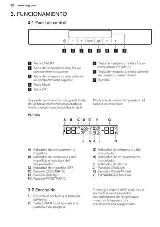 3. FUNCIONAMIENTO
3.1 Panel de control
1 2 3 4 5 6 7 8
1 Tecla ON/OFF
2 Tecla de temperatura más fría en
compartimento superior
3 Tecla de temperatura más caliente
en compartimento superior
4 Tecla Mode
5 Tecla OK
6 Tecla de temperatura más fría en
compartimento inferior
7 Tecla de temperatura más caliente
en compartimento inferior
8 Pantalla
Se puede cambiar el sonido predefinido
de las teclas manteniendo pulsadas al
mismo tiempo unos segundos la tecla
Mode y la de menor temperatura. El
cambio es reversible.
Pantalla
Off COOL FROST
MATICMATIC
min
A B C D E F G
HIJKL
A) Indicador del compartimento
frigorífico
B) Indicador de temperatura del
frigorífico e indicador del
temporizador
C) Indicador de frigorífico OFF
D) Función COOLMATIC
E) Función Holiday
F) Función FROSTMATIC
G) Indicador de temperatura del
congelador
H) Indicador del compartimento
congelador
I) Indicador de alarma
J) Función ChildLock
K) Función MinuteMinder
L) DYNAMICAIR function
3.2 Encendido
1. Conecte el enchufe a la toma de
corriente.
2. Pulse ON/OFF del aparato si la
pantalla está apagada.
Puede que oiga la señal acústica de
alarma tras unos segundos.
Los indicadores de temperatura
muestran la temperatura
predeterminada programada.
www.aeg.com20
 