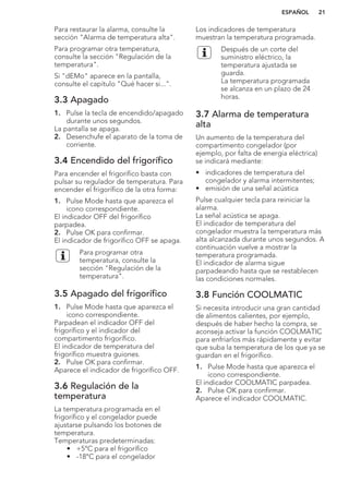 Para restaurar la alarma, consulte la
sección "Alarma de temperatura alta".
Para programar otra temperatura,
consulte la sección "Regulación de la
temperatura".
Si "dEMo" aparece en la pantalla,
consulte el capítulo "Qué hacer si...".
3.3 Apagado
1. Pulse la tecla de encendido/apagado
durante unos segundos.
La pantalla se apaga.
2. Desenchufe el aparato de la toma de
corriente.
3.4 Encendido del frigorífico
Para encender el frigorífico basta con
pulsar su regulador de temperatura. Para
encender el frigorífico de la otra forma:
1. Pulse Mode hasta que aparezca el
icono correspondiente.
El indicador OFF del frigorífico
parpadea.
2. Pulse OK para confirmar.
El indicador de frigorífico OFF se apaga.
Para programar otra
temperatura, consulte la
sección "Regulación de la
temperatura".
3.5 Apagado del frigorífico
1. Pulse Mode hasta que aparezca el
icono correspondiente.
Parpadean el indicador OFF del
frigorífico y el indicador del
compartimento frigorífico.
El indicador de temperatura del
frigorífico muestra guiones.
2. Pulse OK para confirmar.
Aparece el indicador de frigorífico OFF.
3.6 Regulación de la
temperatura
La temperatura programada en el
frigorífico y el congelador puede
ajustarse pulsando los botones de
temperatura.
Temperaturas predeterminadas:
• +5°C para el frigorífico
• -18°C para el congelador
Los indicadores de temperatura
muestran la temperatura programada.
Después de un corte del
suministro eléctrico, la
temperatura ajustada se
guarda.
La temperatura programada
se alcanza en un plazo de 24
horas.
3.7 Alarma de temperatura
alta
Un aumento de la temperatura del
compartimento congelador (por
ejemplo, por falta de energía eléctrica)
se indicará mediante:
• indicadores de temperatura del
congelador y alarma intermitentes;
• emisión de una señal acústica
Pulse cualquier tecla para reiniciar la
alarma.
La señal acústica se apaga.
El indicador de temperatura del
congelador muestra la temperatura más
alta alcanzada durante unos segundos. A
continuación vuelve a mostrar la
temperatura programada.
El indicador de alarma sigue
parpadeando hasta que se restablecen
las condiciones normales.
3.8 Función COOLMATIC
Si necesita introducir una gran cantidad
de alimentos calientes, por ejemplo,
después de haber hecho la compra, se
aconseja activar la función COOLMATIC
para enfriarlos más rápidamente y evitar
que suba la temperatura de los que ya se
guardan en el frigorífico.
1. Pulse Mode hasta que aparezca el
icono correspondiente.
El indicador COOLMATIC parpadea.
2. Pulse OK para confirmar.
Aparece el indicador COOLMATIC.
ESPAÑOL 21
 