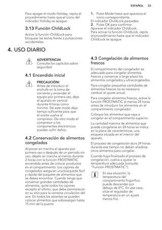 Para apagar el modo Holiday, repita el
procedimiento hasta que el icono del
indicador Holiday se apague.
3.13 Función ChildLock
Active la función ChildLock para
bloquear las teclas frente a pulsaciones
accidentales.
1. Pulse Mode hasta que aparezca el
icono correspondiente.
El indicador ChildLock parpadea.
2. Pulse OK para confirmar.
Aparece el indicador ChildLock.
Para activar la función ChildLock, repita
el procedimiento hasta que el indicador
ChildLock se apague.
4. USO DIARIO
ADVERTENCIA!
Consulte los capítulos sobre
seguridad.
4.1 Encendido inicial
PRECAUCIÓN!
Antes de introducir el
enchufe en la toma de
corriente y encender el
equipo por primera vez, deje
el aparato en vertical
durante 4 horas como
mínimo. De este modo deja
tiempo suficiente para que
el aceite vuelva al
compresor. De otro modo el
compresor o los
componentes electrónicos
pueden sufrir daños.
4.2 Conservación de alimentos
congelados
Al poner en marcha el aparato por
primera vez o después de un periodo sin
uso, déjelo en marcha al menos durante
2 horas con la función FROSTMATIC
encendida antes de colocar productos
en el compartimento. Los cajones de
congelados aseguran una búsqueda fácil
y rápida del paquete de alimentos que
se desea encontrar. Cuando tenga que
conservar grandes cantidades de
alimentos, quite todos los cajones
excepto el último, que debe permanecer
en su sitio para la correcta circulación del
aire. En todos los estantes se pueden
colocar alimentos que sobresalgan hasta
15 mm de la puerta
4.3 Congelación de alimentos
frescos
El compartimento del congelador es
adecuado para congelar alimentos
frescos y conservar a largo plazo los
alimentos congelados y ultracongelados.
Para congelar pequeñas cantidades de
alimentos frescos no es necesario
cambiar el ajuste actual.
Para congelar alimentos frescos, active la
función FROSTMATIC al menos 24 horas
antes de introducir los alimentos en el
compartimento congelador.
Coloque los alimentos que vaya a
congelar en el compartimento superior.
La cantidad máxima de alimentos que
puede congelarse en 24 horas se indica
en la placa de características, una
etiqueta situada en el interior del
aparato.
El proceso de congelación dura 24 horas:
durante ese tiempo no deben añadirse
otros alimentos para congelar.
Cuando haya finalizado el proceso de
congelación, vuelva a ajustar la
temperatura adecuada (consulte
"Función FROSTMATIC").
En esa situación, la
temperatura del
compartimento frigorífico
puede descender por
debajo de 0°C. En ese caso,
sitúe el regulador de
temperatura en un ajuste
menos frío.
ESPAÑOL 23
 