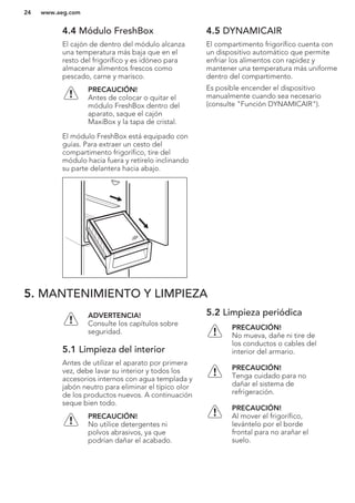 4.4 Módulo FreshBox
El cajón de dentro del módulo alcanza
una temperatura más baja que en el
resto del frigorífico y es idóneo para
almacenar alimentos frescos como
pescado, carne y marisco.
PRECAUCIÓN!
Antes de colocar o quitar el
módulo FreshBox dentro del
aparato, saque el cajón
MaxiBox y la tapa de cristal.
El módulo FreshBox está equipado con
guías. Para extraer un cesto del
compartimento frigorífico, tire del
módulo hacia fuera y retírelo inclinando
su parte delantera hacia abajo.
4.5 DYNAMICAIR
El compartimento frigorífico cuenta con
un dispositivo automático que permite
enfriar los alimentos con rapidez y
mantener una temperatura más uniforme
dentro del compartimento.
Es posible encender el dispositivo
manualmente cuando sea necesario
(consulte "Función DYNAMICAIR").
5. MANTENIMIENTO Y LIMPIEZA
ADVERTENCIA!
Consulte los capítulos sobre
seguridad.
5.1 Limpieza del interior
Antes de utilizar el aparato por primera
vez, debe lavar su interior y todos los
accesorios internos con agua templada y
jabón neutro para eliminar el típico olor
de los productos nuevos. A continuación
seque bien todo.
PRECAUCIÓN!
No utilice detergentes ni
polvos abrasivos, ya que
podrían dañar el acabado.
5.2 Limpieza periódica
PRECAUCIÓN!
No mueva, dañe ni tire de
los conductos o cables del
interior del armario.
PRECAUCIÓN!
Tenga cuidado para no
dañar el sistema de
refrigeración.
PRECAUCIÓN!
Al mover el frigorífico,
levántelo por el borde
frontal para no arañar el
suelo.
www.aeg.com24
 