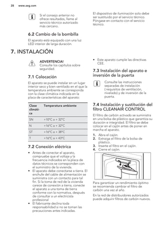 Si el consejo anterior no
ofrece resultados, llame al
servicio técnico autorizado
más cercano.
6.2 Cambio de la bombilla
El aparato está equipado con una luz
LED interior de larga duración.
El dispositivo de iluminación solo debe
ser sustituido por el servicio técnico.
Póngase en contacto con el servicio
técnico.
7. INSTALACIÓN
ADVERTENCIA!
Consulte los capítulos sobre
seguridad.
7.1 Colocación
El aparato se puede instalar en un lugar
interior seco y bien ventilado en el que la
temperatura ambiente se corresponda
con la clase climática indicada en la
placa de características del aparato:
Clase
climáti-
ca
Temperatura ambiente
SN +10°C a + 32°C
N +16°C a + 32°C
ST +16°C a + 38°C
T +16°C a + 43°C
7.2 Conexión eléctrica
• Antes de conectar el aparato,
compruebe que el voltaje y la
frecuencia indicados en la placa de
datos técnicos se corresponden con
el suministro de la vivienda.
• El aparato debe conectarse a tierra. El
enchufe del cable de alimentación se
suministra con un contacto para tal
fin. Si la toma de red de la vivienda
carece de conexión a tierra, conecte
el aparato a una toma de tierra
conforme con la normativa, después
de consultar a un electricista
profesional
• El fabricante declina toda
responsabilidad si no se toman las
precauciones antes indicadas.
• Este aparato cumple las directivas
CEE.
7.3 Instalación del aparato e
inversión de la puerta
Consulte las instrucciones
separadas de instalación
( requisitos de ventilación,
nivelado) y de inversión de la
puerta.
7.4 Instalación y sustitución del
filtro CLEANAIR CONTROL
El filtro de carbón activado se suministra
en una bolsa de plástico que garantiza su
duración e integridad. El filtro se debe
colocar en el cajón antes de poner en
marcha el aparato.
1. Abra el cajón.
2. Extraiga el filtro de la bolsa de
plástico.
3. Inserte el filtro en el cajón.
4. Cierre el cajón.
Para garantizar un rendimiento óptimo
se recomienda cambiar el filtro de
carbón una vez al año.
En la red de distribuidores autorizados
puede adquirir filtros de carbón nuevos.
www.aeg.com28
 