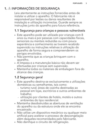1. INFORMAÇÕES DE SEGURANÇA
Leia atentamente as instruções fornecidas antes de
instalar e utilizar o aparelho. O fabricante não é
responsável por lesões ou danos resultantes de
instalação e utilização incorrectas. Guarde sempre as
instruções junto do aparelho para futura referência.
1.1 Segurança para crianças e pessoas vulneráveis
• Este aparelho pode ser utilizado por crianças com 8
anos ou mais e por pessoas com capacidades físicas,
sensoriais ou mentais reduzidas ou com pouca
experiência e conhecimento se tiverem recebido
supervisão ou instruções relativas à utilização do
aparelho de forma segura e compreenderem os
perigos envolvidos.
• Não permita que as crianças brinquem com o
aparelho.
• A limpeza e a manutenção básica não devem ser
efectuadas por crianças sem supervisão.
• Mantenha todos os materiais de embalagem fora do
alcance das crianças.
1.2 Segurança geral
• Este aparelho destina-se exclusivamente a utilizações
domésticas ou semelhantes, tais como:
– turismo rural; áreas de cozinha destinadas ao
pessoal em lojas, escritórios e outros ambientes de
trabalho;
– utilização por clientes de hotéis, motéis e outros
ambientes do tipo residencial.
• Mantenha desobstruídas as aberturas de ventilação
do aparelho ou da estrutura onde ele se encontra
encastrado.
• Não utilize um dispositivo mecânico ou qualquer meio
artificial para acelerar o processo de descongelação
além daqueles recomendados pelo fabricante.
• Não danifique o circuito de refrigeração.
PORTUGUÊS 3
 