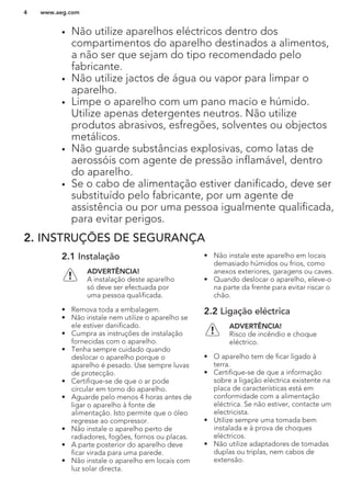 • Não utilize aparelhos eléctricos dentro dos
compartimentos do aparelho destinados a alimentos,
a não ser que sejam do tipo recomendado pelo
fabricante.
• Não utilize jactos de água ou vapor para limpar o
aparelho.
• Limpe o aparelho com um pano macio e húmido.
Utilize apenas detergentes neutros. Não utilize
produtos abrasivos, esfregões, solventes ou objectos
metálicos.
• Não guarde substâncias explosivas, como latas de
aerossóis com agente de pressão inflamável, dentro
do aparelho.
• Se o cabo de alimentação estiver danificado, deve ser
substituído pelo fabricante, por um agente de
assistência ou por uma pessoa igualmente qualificada,
para evitar perigos.
2. INSTRUÇÕES DE SEGURANÇA
2.1 Instalação
ADVERTÊNCIA!
A instalação deste aparelho
só deve ser efectuada por
uma pessoa qualificada.
• Remova toda a embalagem.
• Não instale nem utilize o aparelho se
ele estiver danificado.
• Cumpra as instruções de instalação
fornecidas com o aparelho.
• Tenha sempre cuidado quando
deslocar o aparelho porque o
aparelho é pesado. Use sempre luvas
de protecção.
• Certifique-se de que o ar pode
circular em torno do aparelho.
• Aguarde pelo menos 4 horas antes de
ligar o aparelho à fonte de
alimentação. Isto permite que o óleo
regresse ao compressor.
• Não instale o aparelho perto de
radiadores, fogões, fornos ou placas.
• A parte posterior do aparelho deve
ficar virada para uma parede.
• Não instale o aparelho em locais com
luz solar directa.
• Não instale este aparelho em locais
demasiado húmidos ou frios, como
anexos exteriores, garagens ou caves.
• Quando deslocar o aparelho, eleve-o
na parte da frente para evitar riscar o
chão.
2.2 Ligação eléctrica
ADVERTÊNCIA!
Risco de incêndio e choque
eléctrico.
• O aparelho tem de ficar ligado à
terra.
• Certifique-se de que a informação
sobre a ligação eléctrica existente na
placa de características está em
conformidade com a alimentação
eléctrica. Se não estiver, contacte um
electricista.
• Utilize sempre uma tomada bem
instalada e à prova de choques
eléctricos.
• Não utilize adaptadores de tomadas
duplas ou triplas, nem cabos de
extensão.
www.aeg.com4
 