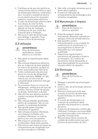 • Certifique-se de que não danifica os
componentes eléctricos (ficha e cabo
de alimentação eléctrica, compressor,
etc.). Contacte a assistência técnica
ou um electricista se for necessário
substituir componentes eléctricos.
• O cabo de alimentação eléctrica deve
ficar abaixo do nível da ficha.
• Ligue a ficha à tomada eléctrica
apenas no final da instalação.
Certifique-se de que a ficha fica
acessível após a instalação.
• Não puxe o cabo de alimentação
para desligar o aparelho. Puxe
sempre a ficha de alimentação.
2.3 Utilização
ADVERTÊNCIA!
Risco de ferimentos,
queimaduras, choque
eléctrico ou incêndio.
• Não altere as especificações deste
aparelho.
• Não coloque dispositivos eléctricos
(por ex. máquinas de fazer gelados)
no interior do aparelho, excepto se
forem autorizados pelo fabricante.
• Tenha cuidado para não provocar
danos no circuito de refrigeração.
Contém isobutano (R600a), um gás
natural com um alto nível de
compatibilidade ambiental. Este gás
é inflamável.
• Se ocorrerem danos no circuito de
refrigeração, certifique-se de que não
existem chamas e fontes de ignição
na divisão. Ventile bem a divisão.
• Não permita que objectos quentes
toquem nas peças de plástico do
aparelho.
• Não coloque bebidas gaseificadas
dentro do congelador. Isto irá criar
pressão no recipiente da bebida.
• Não guarde gases e líquidos
inflamáveis no aparelho.
• Não coloque produtos inflamáveis,
nem objectos molhados com
produtos inflamáveis, no interior,
perto ou em cima do aparelho.
• Não toque no compressor ou no
condensador. Estes estão quentes.
• Não remova nem toque em peças do
compartimento de congelação com
as mãos húmidas ou molhadas.
• Não volte a congelar alimentos que já
foram descongelados.
• Cumpra as instruções de
armazenamento das embalagens dos
alimentos congelados.
2.4 Manutenção e limpeza
ADVERTÊNCIA!
Risco de ferimentos ou
danos no aparelho.
• Antes de qualquer acção de
manutenção, desactive o aparelho e
desligue a ficha da tomada eléctrica.
• Este aparelho contém
hidrocarbonetos na sua unidade de
arrefecimento A manutenção e o
recarregamento só devem ser
efectuados por uma pessoa
qualificada.
• Inspeccione regularmente o
escoamento do aparelho e limpe-o,
se necessário. Se o orifício de
escoamento estiver bloqueado, a
água descongelada fica acumulada
na parte inferior do aparelho.
2.5 Eliminação
ADVERTÊNCIA!
Risco de ferimentos ou
asfixia.
• Desligue o aparelho da alimentação
eléctrica.
• Corte o cabo de alimentação eléctrica
e elimine-o.
• Remova a porta para evitar que
crianças ou animais de estimação
fiquem fechados no interior do
aparelho.
• O circuito de refrigeração e os
materiais de isolamento deste
aparelho não prejudicam a camada
de ozono.
• A espuma de isolamento contém gás
inflamável. Contacte a sua autoridade
municipal para saber como eliminar o
aparelho correctamente.
• Não provoque danos na parte da
unidade de arrefecimento que está
próxima do permutador de calor.
PORTUGUÊS 5
 