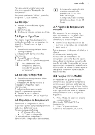 Para seleccionar uma temperatura
diferente, consulte “Regulação da
temperatura”.
Se o visor apresentar "dEMo", consulte
o capítulo “O que fazer se…”.
3.3 Desligar
1. Prima ON/OFF durante alguns
segundos.
O visor desliga-se.
2. Desligue a ficha da tomada eléctrica.
3.4 Ligar o frigorífico
Para ligar o frigorífico, basta premir o
botão do regulador da temperatura do
frigorífico. Outra forma de ligar o
frigorífico:
1. Prima Mode até aparecer o ícone
correspondente.
O indicador OFF do frigorífico fica
intermitente.
2. Prima OK para confirmar.
O indicador OFF do frigorífico apaga-se.
Para seleccionar uma
temperatura diferente,
consulte “Regulação da
temperatura”.
3.5 Desligar o frigorífico
1. Prima Mode até aparecer o ícone
correspondente.
O indicador OFF do frigorífico e o
indicador do frigorífico ficam
intermitentes.
O indicador de temperatura do
frigorífico apresenta travessões.
2. Prima OK para confirmar.
Aparece o indicador OFF do frigorífico.
3.6 Regulação da temperatura
Seleccione as temperaturas para o
frigorífico e para o congelador premindo
os botões da temperatura.
Temperaturas predefinidas:
• +5 °C para o frigorífico
• -18 °C para o congelador
Os indicadores de temperatura
apresentam a temperatura seleccionada.
A temperatura seleccionada
continua memorizada
mesmo que ocorra uma
falha de energia.
A temperatura seleccionada
será alcançada ao fim de 24
horas.
3.7 Alarme de temperatura
elevada
Um aumento da temperatura no
compartimento do congelador (por
exemplo, devido a uma falha de
alimentação) é indicado por:
• intermitência dos indicadores de
alarme e temperatura do congelador;
• aviso sonoro.
Prima qualquer botão para reinicializar o
alarme.
O aviso sonoro é desligado.
O indicador de temperatura do
congelador apresenta durante alguns
segundos a temperatura mais elevada
que foi atingida. Em seguida, apresenta
novamente a temperatura seleccionada.
O indicador de alarme continua a piscar
até que as condições normais sejam
restabelecidas.
3.8 Função COOLMATIC
Se necessitar de guardar muitos
alimentos que estejam à temperatura
ambiente, por exemplo após fazer as
compras, sugerimos que active a função
COOLMATIC para arrefecer os produtos
mais rapidamente e evitar aquecer os
outros alimentos que já estejam no
frigorífico.
1. Prima Mode até aparecer o ícone
correspondente.
O indicador COOLMATIC fica
intermitente.
2. Prima OK para confirmar.
Aparece o indicador COOLMATIC.
PORTUGUÊS 7
 