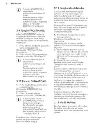 A função COOLMATIC é
desactivada
automaticamente após 52
horas.
Para desactivar a função
antes da desactivação
automática, repita os passos
até que o indicador
COOLMATIC se apague.
3.9 Função FROSTMATIC
A função FROSTMATIC acelera a
congelação de alimentos frescos e
também protege os alimentos já
armazenados contra um aquecimento
indesejável.
1. Prima o botão Mode até aparecer o
ícone correspondente.
O indicador FROSTMATIC fica
intermitente.
2. Prima o botão OK para confirmar.
Aparece o indicador FROSTMATIC.
A função FROSTMATIC é
desactivada
automaticamente após 52
horas.
Para desactivar a função
antes da desactivação
automática, repita os passos
até que o indicador
FROSTMATIC se apague.
3.10 Função DYNAMICAIR
1. Prima Mode até aparecer o ícone
correspondente.
O indicador DYNAMICAIR fica
intermitente.
2. Prima OK para confirmar.
Aparece o indicador DYNAMICAIR.
A activação da função
DYNAMICAIR aumenta o
consumo de energia.
Se a função for activada
automaticamente, o
indicador DYNAMICAIR não
será apresentado (consulte
“Utilização diária”).
Para desactivar a função, repita os
passos até que o indicador
DYNAMICAIR se apague.
3.11 Função MinuteMinder
A função MinuteMinder serve para
accionar um sinal sonoro após um
determinado tempo e é útil, por
exemplo, quando uma receita obriga ao
arrefecimento de alimentos durante um
certo tempo.
Também é útil quando é necessário um
aviso para não se esquecer das garrafas
colocadas no congelador para
arrefecimento rápido.
1. Prima Mode até aparecer o ícone
correspondente.
O indicador MinuteMinder fica
intermitente.
O temporizador apresenta o valor
definido (30 minutos) durante alguns
segundos.
2. Prima o botão de diminuição da
temperatura ou o botão de aumento
da temperatura para mudar o valor
definido no Temporizador entre 1 e
90 minutos.
3. Prima OK para confirmar.
Aparece o indicador MinuteMinder.
O temporizador apresenta (min). a
piscar.
É possível alterar o tempo em qualquer
momento, durante a contagem
decrescente e no final, bastando premir
o botão de diminuição da temperatura e
o botão de aumento da temperatura.
No fim da contagem decrescente, o
indicador MinuteMinder fica intermitente
e o aparelho emite um alarme sonoro.
Prima OK para desligar o som e terminar
a função.
É possível desactivar a função em
qualquer momento durante a contagem
decrescente, repetindo os passos da
função até que o indicador se apague.
3.12 Modo Holiday
Esta função permite manter o frigorífico
fechado e vazio durante um longo
período de férias sem formação de maus
odores.
www.aeg.com8
 