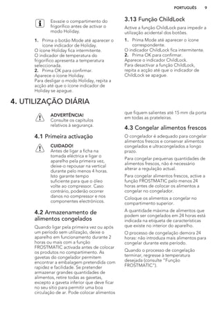 Esvazie o compartimento do
frigorífico antes de activar o
modo Holiday.
1. Prima o botão Mode até aparecer o
ícone indicador de Holiday.
O ícone Holiday fica intermitente.
O indicador de temperatura do
frigorífico apresenta a temperatura
seleccionada.
2. Prima OK para confirmar.
Aparece o ícone Holiday.
Para desligar o modo Holiday, repita a
acção até que o ícone indicador de
Holiday se apague.
3.13 Função ChildLock
Active a função ChildLock para impedir a
utilização acidental dos botões.
1. Prima Mode até aparecer o ícone
correspondente.
O indicador ChildLock fica intermitente.
2. Prima OK para confirmar.
Aparece o indicador ChildLock.
Para desactivar a função ChildLock,
repita a acção até que o indicador de
ChildLock se apague.
4. UTILIZAÇÃO DIÁRIA
ADVERTÊNCIA!
Consulte os capítulos
relativos à segurança.
4.1 Primeira activação
CUIDADO!
Antes de ligar a ficha na
tomada eléctrica e ligar o
aparelho pela primeira vez,
deixe-o repousar na vertical
durante pelo menos 4 horas.
Isto garante tempo
suficiente para que o óleo
volte ao compressor. Caso
contrário, poderão ocorrer
danos no compressor e nos
componentes electrónicos.
4.2 Armazenamento de
alimentos congelados
Quando ligar pela primeira vez ou após
um período sem utilização, deixe o
aparelho em funcionamento durante 2
horas ou mais com a função
FROSTMATIC activada antes de colocar
os produtos no compartimento. As
gavetas do congelador permitem
encontrar a embalagem pretendida com
rapidez e facilidade. Se pretender
armazenar grandes quantidades de
alimentos, retire todas as gavetas,
excepto a gaveta inferior que deve ficar
no seu sítio para permitir uma boa
circulação de ar. Pode colocar alimentos
que fiquem salientes até 15 mm da porta
em todas as prateleiras.
4.3 Congelar alimentos frescos
O congelador é adequado para congelar
alimentos frescos e conservar alimentos
congelados e ultracongelados a longo
prazo.
Para congelar pequenas quantidades de
alimentos frescos, não é necessário
alterar a regulação actual.
Para congelar alimentos frescos, active a
função FROSTMATIC pelo menos 24
horas antes de colocar os alimentos a
congelar no congelador.
Coloque os alimentos a congelar no
compartimento superior.
A quantidade máxima de alimentos que
podem ser congelados em 24 horas está
indicada na etiqueta de características
que existe no interior do aparelho.
O processo de congelação demora 24
horas: não introduza mais alimentos para
congelar durante este período.
Quando o processo de congelação
terminar, regresse à temperatura
desejada (consulte “Função
FROSTMATIC”).
PORTUGUÊS 9
 