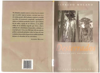 No obstante, cuando mataron aJaimc Garzon admiti que no podia regresar pronto, consegui una mesa de trabajo grande, afile la pluma y comence a escribir este libro. Al terminarlo comprendi -agachando la cabeza en seiial de profundo respeto-que el drama de mi exilio, a pesar de sus dolores, es un palido reflejo de la autentica tragedia que viven a diario millones de colombianos ·desterrados, exiliados en su propio pais. Creo, con ellos, que solo un acuerdo politico profundo permitira echar las bases de una verdadera democracia; la guerra no tendria resultado distinto a la dictadura de los vencedores. 
ALFREDO MOLANO 
ISBN 958-36-0080-6 
J  