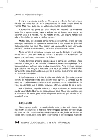 144 Revista de Cultura Teológica - v. 18 - n. 69 - JAN/MAR 2010
Sempre se procurou orientar os filhos para a vivência de determinados
valores. Até a década de 1970, acreditava‑se ter certa clareza sobre os
valores! Mas hoje, quais são os valores no mundo globalizado?
A formação não pode ser uma “colcha de retalhos”, de diferentes
tamanhos e cores, peças novas e velhas que se juntam para formar um
cobertor. Qual é a medida? Não há receita pronta. Mas alguns ingredientes
não podem faltar, ou seja, a medida do amor.
Muitos pais, preocupados com a formação dos filhos, optam por uma
educação castradora ou opressora, semelhante a que tiveram no passado.
Outros permitem que seus filhos cozam sua própria colcha, sem orientação,
passando para o extremo oposto, para uma educação sem limites.
Neste sentido, é importante recordar que toda lei, também o evangelho,
impõe limites; uma sociedade de direitos e deveres tem fundamento em
regras que, no fundo, determinam os limites.
A falta de limites prepara cidadãos para a corrupção, violência e toda
forma de exploração do ser humano. Uma educação sem limites pode produzir
tiranos contra os próprios pais, irmãos e sociedade. Pode conduzir pessoas
que buscam nas drogas a resposta para seus problemas e deficiências.
Certamente, esta deformação não convém à família, muito menos aos filhos
e a nenhuma sociedade.
A família deve propor limites àqueles que ainda não têm capacidade de
escolha ou responsabilidade para assumir suas opções. É verdade que há
muito tempo a família deixou de ser a única instituição educadora ou formadora.
Hoje, ela compete com a escola, televisão, internet, amigos de rua e lazer.
Por outro lado, ninguém substitui a força educadora da maternidade
ou da paternidade. Quando os pais orientam seus filhos, eles contam com
a assistência de Deus, pois estão cumprindo a missão que receberam do
próprio Criador.
Conclusão
O estudo da família, percorrido desde suas origens até nossos dias,
nos mostra as inúmeras e radicais transformações sofridas por esse grupo
de pessoas. São diferentes as funções sociais e religiosas da família, de
época para época, cada uma com seus valores e preocupações. Contudo,
A família: sua função social e religiosa
Revista n 69_miolo.indd 144 10/05/10 11:36
 