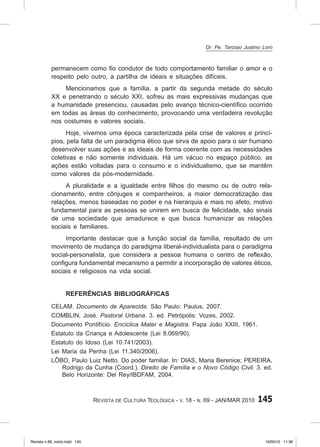 145
Revista de Cultura Teológica - v. 18 - n. 69 - JAN/MAR 2010
permanecem como fio condutor de todo comportamento familiar o amor e o
respeito pelo outro, a partilha de ideais e situações difíceis.
Mencionamos que a família, a partir da segunda metade do século
XX e penetrando o século XXI, sofreu as mais expressivas mudanças que
a humanidade presenciou, causadas pelo avanço técnico‑científico ocorrido
em todas as áreas do conhecimento, provocando uma verdadeira revolução
nos costumes e valores sociais.
Hoje, vivemos uma época caracterizada pela crise de valores e princí-
pios, pela falta de um paradigma ético que sirva de apoio para o ser humano
desenvolver suas ações e as ideais de forma coerente com as necessidades
coletivas e não somente individuais. Há um vácuo no espaço público, as
ações estão voltadas para o consumo e o individualismo, que se mantêm
como valores da pós‑modernidade.
A pluralidade e a igualdade entre filhos do mesmo ou de outro rela-
cionamento, entre cônjuges e companheiros, a maior democratização das
relações, menos baseadas no poder e na hierarquia e mais no afeto, motivo
fundamental para as pessoas se unirem em busca de felicidade, são sinais
de uma sociedade que amadurece e que busca humanizar as relações
sociais e familiares.
Importante destacar que a função social da família, resultado de um
movimento de mudança do paradigma liberal‑individualista para o paradigma
social‑personalista, que considera a pessoa humana o centro de reflexão,
configura fundamental mecanismo a permitir a incorporação de valores éticos,
sociais e religiosos na vida social.
Referências bibliográficas
CELAM. Documento de Aparecida. São Paulo: Paulus, 2007.
COMBLIN, José. Pastoral Urbana. 3. ed. Petrópolis: Vozes, 2002.
Documento Pontifício. Encíclica Mater e Magistra. Papa João XXIII, 1961.
Estatuto da Criança e Adolescente (Lei 8.069/90).
Estatuto do Idoso (Lei 10.741/2003).
Lei Maria da Penha (Lei 11.340/2006).
LÔBO, Paulo Luiz Netto. Do poder familiar. In: DIAS, Maria Berenice; PEREIRA,
Rodrigo da Cunha (Coord.). Direito de Família e o Novo Código Civil. 3. ed.
Belo Horizonte: Del Rey/IBDFAM, 2004.
Dr. Pe. Tarcisio Justino Loro
Revista n 69_miolo.indd 145 10/05/10 11:36
 