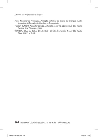 146 Revista de Cultura Teológica - v. 18 - n. 69 - JAN/MAR 2010
Plano Nacional de Promoção, Proteção e Defesa do Direito de Crianças e Ado‑
lescentes à Convivência Familiar e Comunitária.
TEIZEN JÚNIOR, Augusto Geraldo. A função social no Código Civil. São Paulo:
Revista dos Tribunais, 2004.
VENOSA, Sílvio de Salvo. Direito Civil ‑ Direito de Família. 7. ed. São Paulo:
Atlas, 2007. p. 3‑19.
A família: sua função social e religiosa
Revista n 69_miolo.indd 146 10/05/10 11:36
 