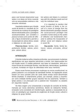 136 Revista de Cultura Teológica - v. 18 - n. 69 - JAN/MAR 2010
para o ser humano desenvolver suas
ações e as ideias de forma coerente
com as necessidades coletivas e não
somente individuais.
Importante destacar que a função
social da família é o resultado de um
movimento de mudança do paradigma
liberal‑individualista para o paradigma
social‑personalista, que considera a
pessoa humana como centro de refle‑
xão e figura fundamental a permitir a
incorporação de valores éticos, sociais
e religiosos na vida social.
Palavras‑chave: família, com‑
portamento familiar, valores, princí‑
pios, valores éticos.
her actions and ideals in a coherent
way with the collective needs and not
only the individual ones.
It is important to mention that
social function of family is the re‑
sult of a move of change from the
liberal‑individualist paradigm towards
the social‑personal paradigm that
considers human being as the center
of reflection and fundamental char‑
acter to address the incorporation of
ethical, social and religious values
in social life.
Key‑words: family, family be‑
havior, values, principles, ethical
values.
Introdução
A família hodierna sofreu impactos profundos, que provocaram mudanças
significativas nos seus aspectos estruturais e morais, com repercussões em
sua função social. O modelo patriarcal, com base no casamento, abriu‑se a
novas formas de constituição familiar, mais flexíveis, democráticas, igualitárias
e plurais, fundadas em laços de afetividade entre seus membros.
Essas novas formas provocaram mudanças na norma constitucional, na
prática pastoral e na concepção da identidade familiar. As legislações atuais
trazem um novo conceito para dar conta deste arranjo social denominado
família ampliada. O ordenamento jurídico, por exemplo, passou a reconhe-
cer como entidade familiar grupos nascidos fora do casamento. Também a
Igreja passou a se preocupar com a pastoral dos “recasados” ou casados
em segundas núpcias.
Os fatos exigem uma compreensão e recriação do conceito de família,
marcada por novos elementos semânticos. Diante do redesenho familiar,
enraizado numa sociedade em transformação, aparece a necessidade de se
criar um paradigma que responda às exigências da função social, cultural e
religiosa do grupo familiar.
A família: sua função social e religiosa
Revista n 69_miolo.indd 136 10/05/10 11:36
 