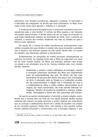 138 Revista de Cultura Teológica - v. 18 - n. 69 - JAN/MAR 2010
patrimônio, com funções econômicas, religiosas e políticas. O bem‑estar e
a felicidade dos integrantes da família não eram prioridades; os filhos eram
vistos como meios para garantir o trabalho e a produção.
A mudança da economia agrária para a economia industrial trouxe con-
sequências para a vida familiar. O número de filhos passou a ser reduzido
nos países desenvolvidos. A família deixou de ser um lugar de produção no
qual todos trabalhavam debaixo da autoridade do chefe. Com o advento da
indústria, a maioria dos homens residentes nas vilas ou cidades foi para a
fábrica como operários.
No século XX, a função da mulher transforma‑se, profundamente, pela
sofrida conquista dos seus direitos. A mulher lutou para conquistar a paridade
com o homem, nos diversos campos da vida social. Dentre eles, no mundo
do trabalho, das lideranças políticas e educacionais.
Evidentemente, as conquistas da mulher provocam consequências na
estrutura da família. As relações entre pais e filhos se organizam em torno
de um novo modelo familiar. Os filhos, por exemplo, passam mais tempo
na escola e em atividades fora do lar. Venosa sintetiza este novo modelo
familiar, dizendo:
Atualmente, a escola e outras instituições de educação, esporte
e recreação preenchem atividades dos filhos que originalmente
eram de responsabilidade dos pais. Os ofícios não são mais
transmitidos de pai para filho dentro dos lares e das corporações
de ofício. A educação cabe ao Estado ou a instituições privadas
por ele supervisionadas. A religião não é ministrada em casa e
a multiplicidade de seitas e credos cristãos, desvinculados da fé
original, por vezes oportunistas, não mais permite definição ho-
mogênea. Também as funções de assistência a crianças, adoles-
centes, necessitados e idosos têm sido assumidas pelo Estado.3
Os pais já se sentem desobrigados a transmitir a própria religião, enten-
dendo que a mesma deve ser fruto de uma opção pessoal. Muitas escolas
católicas não incluem na grade curricular o ensino religioso por entenderem
que as crianças e adolescentes devem ter o direito de escolher sua própria
fé em momento oportuno. Neste ritmo, nem família e nem escolas confes-
sionais católicas assumem o compromisso com a formação religiosa, o que
3
VENOSA, Silvio de Salvo. Direito de Família. 9. ed. São Paulo: Atlas, 2009. p. 5.
A família: sua função social e religiosa
Revista n 69_miolo.indd 138 10/05/10 11:36
 
