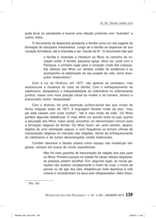 139
Revista de Cultura Teológica - v. 18 - n. 69 - JAN/MAR 2010
pode levar os estudantes a buscar uma relação profunda com “duendes” e
outros mitos.
O Documento de Aparecida apresenta a família como um dos lugares de
formação de discípulos missionários. Longe de a família se dispensar de sua
vocação formadora, ela é chamada a ser “escola da fé”. O documento fala que
a família é chamada a introduzir os filhos no caminho da ini-
ciação cristã. A família, pequena Igreja, deve ser, junto com a
Paróquia, o primeiro lugar para a iniciação cristã das crianças.
Ela oferece aos filhos um sentido cristão de existência e os
acompanha na elaboração de seu projeto de vida, como discí-
pulos missionários.4
Com a Lei do Divórcio, em 1977, não apenas se constatou, mas
acentuou‑se a mudança do rosto da família. Com o enfraquecimento do
catolicismo, desaparece a indissolubilidade do matrimônio no ordenamento
jurídico, nasce uma nova posição social da mulher e do homem, diminui o
preconceito contra “desquitadas”.
Com o divórcio, há uma ascensão jurídico‑social dos que viviam de
forma irregular antes de 1977. A linguagem familiar muda de eixo, “meu
pai está casado com outra mulher”, “ele é meu irmão de mãe”. Os filhos
perdem algumas referências. É mais difícil um acordo entre os pais quanto
à educação dos filhos, maior ainda, encontrar um denominador comum para
a formação religiosa da família. Os filhos ficam, em certo sentido, despro-
tegidos de uma orientação segura, e com frequência se tornam vítimas da
manipulação religiosa no mercado das religiões, diante do enfraquecimento
do catolicismo e de outras denominações cristãs tradicionais.
Comblin descreve a família urbana como espaço das mudanças reli-
giosas, sempre em busca de novas experiências:
Não há mais garantia de transmissão da religião dos pais para
os filhos. Primeiro porque na cidade há várias ofertas religiosas:
as pessoas podem escolher. Em, segundo lugar, as novas ge-
rações não aceitam simplesmente o modo de viver, o modo de
pensar ou de agir dos pais. Adaptam‑se mais depressa à vida
urbana e consideraram os seus pais ultrapassados. Além disso,
4
DAp, 302.
Dr. Pe. Tarcisio Justino Loro
Revista n 69_miolo.indd 139 10/05/10 11:36
 
