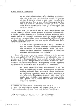 140 Revista de Cultura Teológica - v. 18 - n. 69 - JAN/MAR 2010
os pais estão muito ocupados e a TV estabelece uma barreira:
não deixa tempo para a conversa. Não há mais momento do
dia nem da semana em que os pais possam tranquilamente
explicar aos seus filhos os seus valores. Eles próprios duvidam
dos seus valores tão diferentes daqueles que a vida urbana
exalta. Sentem‑se intimados e deixam que os filhos sigam cada
um o seu caminho.5
A família como “Igreja doméstica” já não encontra mais terreno fértil para
semear os valores cristãos, como o altruísmo, a fidelidade, o amor‑partilha,
o perdão, o diálogo. Aos poucos, a família vai perdendo a força de trans-
missão da fé e dos conteúdos evangélicos, tanto pela falta de unidade e
comunhão entre os pais cristãos, quanto pela educação dos filhos delegada
a outras instâncias educacionais. Importante recordar a função social da fé,
conforme nos fala Libanio:
A fé tem enorme papel na educação do desejo. É sabido que
uma das maiores causas da violência é o desequilíbrio do de-
sejo. As pessoas são açuladas em seus desejos consumistas,
sexuais de prazer, de domínio, de prepotência, e conseguem
realizá‑los somente recorrendo à violência.6
Enfim, a fé deixou de ser uma questão estritamente familiar para se
tornar uma opção individual. A família deixou de ser toda católica para ser
um espaço de vivência ecumênica. Neste particular, a função religiosa da
família é a de garantir o diálogo entre seus membros, desenvolver a capa-
cidade de convivência entre ímpares e de respeito ao diferente. Importante
mencionar o que Venosa fala sobre as mudanças da vida familiar:
Os conflitos sociais gerados pela nova posição social dos côn-
juges, as pressões econômicas, a desatenção e o desgaste das
religiões tradicionais fazem aumentar o número de divórcios.
As uniões sem casamento, apesar de serem muito comuns
em muitas civilizações do passado, passam a ser regularmente
aceitas pela sociedade e pela legislação. A unidade familiar,
sob o prisma social e jurídico, não tem mais como baluarte
exclusivo o matrimônio.7
5
COMBLIN, José. Pastoral Urbana. 3. ed. Petrópolis: Vozes, 2002. p. 11.
6
LIBANIO, João Batista. As lógicas da cidade. 2. ed. São Paulo: Loyola, 2002. p. 78.
7
VENOSA, Silvio de Salvo. Direito de Família. 9. ed. São Paulo: Atlas, 2009. p. 6.
A família: sua função social e religiosa
Revista n 69_miolo.indd 140 10/05/10 11:36
 