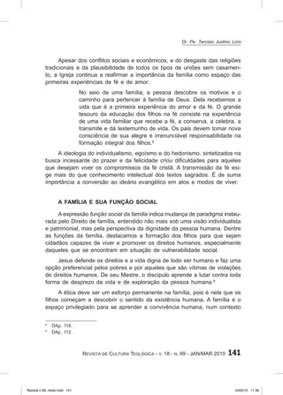 141
Revista de Cultura Teológica - v. 18 - n. 69 - JAN/MAR 2010
Apesar dos conflitos sociais e econômicos, e do desgaste das religiões
tradicionais e da plausibilidade de todos os tipos de uniões sem casamen-
to, a Igreja continua a reafirmar a importância da família como espaço das
primeiras experiências de fé e de amor:
No seio de uma família, a pessoa descobre os motivos e o
caminho para pertencer à família de Deus. Dela recebemos a
vida que é a primeira experiência do amor e da fé. O grande
tesouro da educação dos filhos na fé consiste na experiência
de uma vida familiar que recebe a fé, a conserva, a celebra, a
transmite e dá testemunho de vida. Os pais devem tomar nova
consciência de sua alegre e irrenunciável responsabilidade na
formação integral dos filhos.8
A ideologia do individualismo, egoísmo e do hedonismo, sintetizados na
busca incessante do prazer e da felicidade criou dificuldades para aqueles
que desejam viver os compromissos da fé cristã. A transmissão da fé exi-
ge mais do que conhecimento intelectual dos textos sagrados. É de suma
importância a conversão ao ideário evangélico em atos e modos de viver.
A família e sua função social
A expressão função social da família indica mudança de paradigma instau-
rada pelo Direito de família, entendido não mais sob uma visão individualista
e patrimonial, mas pela perspectiva da dignidade da pessoa humana. Dentre
as funções da família, destacamos a formação dos filhos para que sejam
cidadãos capazes de viver e promover os direitos humanos, especialmente
daqueles que se encontram em situação de vulnerabilidade social.
Jesus defende os direitos e a vida digna de todo ser humano e faz uma
opção preferencial pelos pobres e por aqueles que são vítimas de violações
de direitos humanos. De seu Mestre, o discípulo aprende a lutar contra toda
forma de desprezo da vida e de exploração da pessoa humana.9
A ética deve ser um esforço permanente na família, pois é nela que os
filhos começam a descobrir o sentido da existência humana. A família é o
espaço privilegiado para se aprender a convivência humana, num contexto
8
DAp, 118.
9
DAp, 112.
Dr. Pe. Tarcisio Justino Loro
Revista n 69_miolo.indd 141 10/05/10 11:36
 