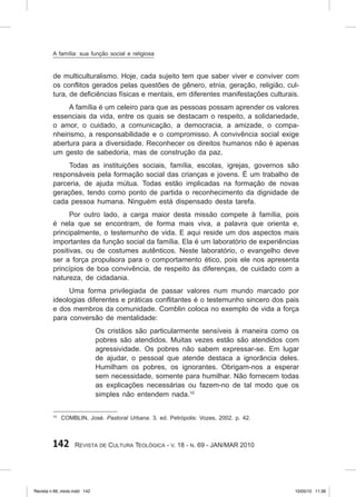 142 Revista de Cultura Teológica - v. 18 - n. 69 - JAN/MAR 2010
de multiculturalismo. Hoje, cada sujeito tem que saber viver e conviver com
os conflitos gerados pelas questões de gênero, etnia, geração, religião, cul-
tura, de deficiências físicas e mentais, em diferentes manifestações culturais.
A família é um celeiro para que as pessoas possam aprender os valores
essenciais da vida, entre os quais se destacam o respeito, a solidariedade,
o amor, o cuidado, a comunicação, a democracia, a amizade, o compa-
nheirismo, a responsabilidade e o compromisso. A convivência social exige
abertura para a diversidade. Reconhecer os direitos humanos não é apenas
um gesto de sabedoria, mas de construção da paz.
Todas as instituições sociais, família, escolas, igrejas, governos são
responsáveis pela formação social das crianças e jovens. É um trabalho de
parceria, de ajuda mútua. Todas estão implicadas na formação de novas
gerações, tendo como ponto de partida o reconhecimento da dignidade de
cada pessoa humana. Ninguém está dispensado desta tarefa.
Por outro lado, a carga maior desta missão compete à família, pois
é nela que se encontram, de forma mais viva, a palavra que orienta e,
principalmente, o testemunho de vida. E aqui reside um dos aspectos mais
importantes da função social da família. Ela é um laboratório de experiências
positivas, ou de costumes autênticos. Neste laboratório, o evangelho deve
ser a força propulsora para o comportamento ético, pois ele nos apresenta
princípios de boa convivência, de respeito às diferenças, de cuidado com a
natureza, de cidadania.
Uma forma privilegiada de passar valores num mundo marcado por
ideologias diferentes e práticas conflitantes é o testemunho sincero dos pais
e dos membros da comunidade. Comblin coloca no exemplo de vida a força
para conversão de mentalidade:
Os cristãos são particularmente sensíveis à maneira como os
pobres são atendidos. Muitas vezes estão são atendidos com
agressividade. Os pobres não sabem expressar‑se. Em lugar
de ajudar, o pessoal que atende destaca a ignorância deles.
Humilham os pobres, os ignorantes. Obrigam‑nos a esperar
sem necessidade, somente para humilhar. Não fornecem todas
as explicações necessárias ou fazem‑no de tal modo que os
simples não entendem nada.10
10
COMBLIN, José. Pastoral Urbana. 3. ed. Petrópolis: Vozes, 2002. p. 42.
A família: sua função social e religiosa
Revista n 69_miolo.indd 142 10/05/10 11:36
 