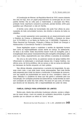 143
Revista de Cultura Teológica - v. 18 - n. 69 - JAN/MAR 2010
A Constituição de Weimer, da República Alemã de 1919, mesmo distante
dos dias de hoje, teve um papel preponderante na construção de um novo
padrão familiar. Ela se volta para a maternidade, a educação dos filhos,
proteção moral, espiritual e corporal à juventude, pensão familiar, enfim para
questões que influenciam a vida em família.
A família como célula da humanidade não pode ficar alheia às preo-
cupações de toda comunidade humana, dos direitos e deveres de todos os
cidadãos.
Aqui convém apresentar como exemplos de um desenvolvimento social
o Estatuto da Criança e Adolescente (Lei 8.069/90), o Estatuto do Idoso
(Lei 10.741/2003 e a Lei Maria da Penha (Lei 11.340/2006). Finalmente, o
Plano Nacional de Promoção, Proteção e Defesa do Direito de Crianças e
Adolescentes à Convivência Familiar e Comunitária.
Essas legislações ecoam e explicitam o sentido da dignidade humana
bem como as responsabilidades sociais diante da criança, do adolescente,
do idoso e da mulher. Estes documentos trazem muito do evangelho, pois a
evangelização deve passar necessariamente pelo evangelho antropológico, pelo
amor aos irmãos, especialmente aos mais sofridos e excluídos da sociedade.
De uma ou de outra forma, as pastorais sociais da Igreja Católica têm
influenciado na elaboração e construção dessas leis. A Igreja Católica, nos
últimos anos, de forma profética, não se cansou e não se cansa de defender
os interesses da família enquanto um bem público.
Nas últimas décadas, presenciamos o aumento da longevidade. As pes-
soas vivem mais, o que pode trazer novas preocupações. Nem toda família
está preparada para cuidar de idosos e moribundos. A sociedade de consumo,
com seu espírito de produtividade em busca do novo, considera o idoso um
peso. Delicado é o problema do idoso que não ganha o suficiente para sua
manutenção. Em condições precárias de sobrevivência, muitas famílias se veem
sem condições de cuidar dos mais velhos. Há casos em que avós, em tempo
que deveria ser de descanso, têm a responsabilidade de cuidar de netos.
Família, espaço para aprender os limites
Muitos pais, diante das profundas mudanças culturais, sociais e religio-
sas de nosso tempo, vivem em estado de verdadeiro desconforto. A grande
questão que se colocam se refere ao “como” educar.
Dr. Pe. Tarcisio Justino Loro
Revista n 69_miolo.indd 143 10/05/10 11:36
 