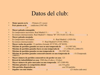 Datos del club: 
• Mejor puesto en la liga: Primero (31 veces) 
• Peor puesto en la liga: undécimo (1947-48) 
• Puesto histórico: 1º 
• Mayor goleada conseguida: 
• En campeonatos nacionales: Real Madrid 11 - Elche CF 2 (1959-60) (liga) 
• En torneos internacionales: Real Madrid 9 - Odense "B" 1913 0 (03-12-1961) (Copa de Europa) 
• Mayor goleada encajada: 
• En campeonatos nacionales: Espanyol de Barcelona 8 - Real Madrid 1 (1929-30) 
• En torneos internacionales: AC Milán 5 - Real Madrid 0 (19-04-1989) (Copa de Europa) 
• Mayor racha sin perder: 31 partidos (Jornada 36ª 87/88 a 28ª 88/89) 
• Máximo de partidos ganados en casa en una temporada de liga: 18 (1987-88) 
• Máximo de partidos ganados fuera en una temporada de liga: 11 (1986-87), (2006-07) 
• Máximo de partidos ganados en una temporada de liga: 28 (1987-88) 
• Máximo de partidos ganados consecutivamente en una temporada de liga: 15 (Temporada 
1960/61) 
• Mayor número de partidos consecutivos sin perder en casa: 121 
• Récord de imbatibilidad en casa: 2940 días (8 años y 18 días) 
• Mayor número de goles marcados en una temporada: 107 (1989-90) 
• Máximo goleador en competición oficial: Raúl González con 316 goles 
• Más partidos disputados en liga: Manuel Sanchís Hontiyuelo con 524 partidos 
• Jugador con más títulos: Francisco Gento y Manuel Sanchís Hontiyuelo (21 títulos cada uno) 
 