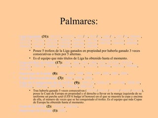 Palmares: 
• Liga Española (31): 1931/32, 1932/33, 1953/54, 1954/55, 1956/57, 1957/58, 1960/61, 
1961/62, 1962/63, 1963/64, 1964/65, 1966/67, 1967/68, 1968/69, 1971/72, 1974/75, 
1975/76, 1977/78, 1978/79, 1979/80, 1985/86, 1986/87, 1987/88, 1988/89, 1989/90, 
1994/95, 1996/97, 2000/01, 2002/03, 2006/07, 2007/08. 
• Posee 5 trofeos de la Liga ganados en propiedad por haberla ganado 3 veces 
consecutivas o bien por 5 alternas. 
• Es el equipo que más títulos de Liga ha obtenido hasta el momento. 
• Copa del Rey de Fútbol (17): 1905, 1906, 1907, 1908, 1917, 1933/34, 1935/36, 
1945/46, 1946/47, 1961/62, 1969/70, 1973/74, 1974/75, 1979/80, 1981/82, 1988/89, 
1992/93. 
• Supercopa de España (8): 1988, 1989, 1990, 1993, 1997, 2001, 2003, 2008. 
• Copa Intercontinental (3): 1960, 1998, 2002. 
• Liga de Campeones de la UEFA (9): 1955-56, 1956-57, 1957-58, 1958-59, 
1959-60, 1965-66, 1997-98, 1999-00, 2001-02. 
• Tras haberla ganado 5 veces consecutivas (1955-56/1956-57/1957-58/1958-59/1959-60), 
posee la Copa de Europa en propiedad y el derecho a llevar en la manga izquierda de su 
uniforme un parche azul (UEFA badge of honour) en el que se muestra la copa y encima 
de ella, el número de veces que se ha conquistado el trofeo. Es el equipo que más Copas 
de Europa ha obtenido hasta el momento. 
• Copa de la UEFA (2): 1984/85, 1985/86. 
• Supercopa de Europa (1): 2002. 
 
