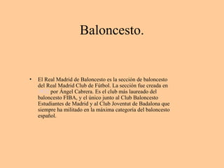 Baloncesto. 
• El Real Madrid de Baloncesto es la sección de baloncesto 
del Real Madrid Club de Fútbol. La sección fue creada en 
1932 por Ángel Cabrera. Es el club más laureado del 
baloncesto FIBA, y el único junto al Club Baloncesto 
Estudiantes de Madrid y al Club Joventut de Badalona que 
siempre ha militado en la máxima categoría del baloncesto 
español. 
 