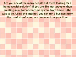 Are you one of the many people out there looking for a
 home wealth solution? If you are like most people, then
 creating an automatic income system from home is the
way to go. Using the internet, you can run a business from
   the comforts of your own home and on your time.
 