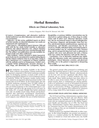 Arch Pathol Lab Med—Vol 130, April 2006 Herbal Medicines and Laboratory Testing—Dasgupta & Bernard 521
Herbal Remedies
Effects on Clinical Laboratory Tests
Amitava Dasgupta, PhD; David W. Bernard, MD, PhD
● Context.—Complementary and alternative medicine
(herbal medicines) can affect laboratory test results by sev-
eral mechanisms.
Objective.—In this review, published reports on effects
of herbal remedies on abnormal laboratory test results are
summarized and commented on.
Data Sources.—All published reports between 1980 and
2005 with the key words herbal remedies or alternative
medicine and clinical laboratory test, clinical chemistry
test, or drug-herb interaction were searched through Med-
line. The authors’ own publications were also included. Im-
portant results were then synthesized.
Data Synthesis.—Falsely elevated or falsely lowered di-
goxin levels may be encountered in a patient taking digoxin
and the Chinese medicine Chan Su or Dan Shen, owing to
direct interference of a component of Chinese medicine
with the antibody used in an immunoassay. St John’s wort,
a popular herbal antidepressant, increases clearance of
many drugs, and abnormally low cyclosporine, digoxin,
theophylline, or protease inhibitor concentrations may be
observed in a patient taking any of these drugs in combi-
nation with St John’s wort. Abnormal laboratory results
may also be encountered owing to altered pathophysiolo-
gy. Kava-kava, chaparral, and germander cause liver tox-
icity, and elevated alanine aminotransferase, aspartate ami-
notransferase, and bilirubin concentrations may be ob-
served in a healthy individual taking such herbal products.
An herbal product may be contaminated with a Western
drug, and an unexpected drug level (such as phenytoin in
a patient who never took phenytoin but took a Chinese
herb) may confuse the laboratory staff and the clinician.
Conclusions.—Use of alternative medicines may signifi-
cantly alter laboratory results, and communication among
pathologists, clinical laboratory scientists, and physicians
providing care to the patient is important in interpreting
these results.
(Arch Pathol Lab Med. 2006;130:521–528)
Herbal medicines are readily available in the United
States without a prescription. Chinese medicines are
an important component of the herbal medicines available
today. In developing countries, as much as 80% of the in-
digenous populations depend on a local traditional system
of medicine. Within the European market, herbal medi-
cines represent an important pharmaceutical market with
annual sales of US $7 billion. In the United States, the sale
of herbal medicines increased from US $200 million in
1988 to more than US $3.3 billion in 1997.1
Most people
who use herbal medicines in the United States have a col-
lege degree and fall in the age group of 25 to 49 years. In
one study, 65% of people thought that herbal medicines
were safe.1
In another recent study, Honda and Jacobson2
reported that individual psychological characteristics,
such as personality, coping mechanisms, and perceived
social support, may influence the use of herbal medicines.
Accepted for publication December 7, 2005.
From the Department of Pathology and Laboratory Medicine, Uni-
versity of Texas–Houston Medical School, Houston (Dr Dasgupta); and
the Department of Pathology, Methodist Hospital, Houston, Tex (Dr
Bernard).
The authors have no relevant financial interest in the products or
companies described in this article.
Reprints: Amitava Dasgupta, PhD, Department of Pathology and Lab-
oratory Medicine, University of Texas–Houston Medical School, 6431
Fannin, MSB 2.292, Houston, TX 77030 (e-mail: Amitava.Dasgupta@
uth.tmc.edu).
The general concept often portrayed in marketing and
media that anything natural is safe is not true, and herbal
medicines like manufactured Western pharmaceuticals
can be toxic and can have significant side effects. Inap-
propriate use or overuse of herbal medicine may even
cause death. Many herbal products have been shown to
be able to cause severe toxicity (Table 1). Despite the po-
tential toxicity, there is widespread use among patients.
Gulla et al3
performed a survey of 369 patient-escort pairs
because sometimes patients coming to emergency depart-
ments are unconscious. Of these, 174 patients used herbs.
Most common was ginseng (20%) followed by echinacea
(19%), Ginkgo biloba (15%), and St John’s wort (14%).3
REGULATORY ISSUES AFFECTING HERBAL MEDICINES
The US Food and Drug Administration regulates drugs
and requires that they be both safe and effective. Most
herbal products are classified as dietary supplements or
foods and are marketed pursuant to the Dietary Supple-
ment Health and Education Act of 1994. The Food and
Drug Administration requires these products to be safe
for consumers but does not require demonstration of ef-
ficacy, as long as they are not marketed for prevention or
treatment of disease.4,5
Herbal products are regulated differently in other coun-
tries. In the United Kingdom, any product not granted a
license as a medical product by the Medicines Control
Agency is treated as a food and cannot carry any health
 